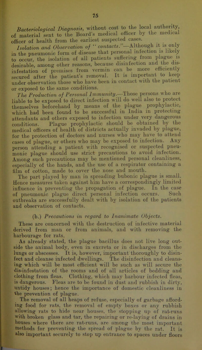 Bacteriological Diagnosis, without cost to the local authority, of material sent to the Board’s medical officer by the medical officer of health from the earliest suspected cases. Isolation and Observation of “ co/itacts.”—Although it is ouly in the pneumonic form of disease that personal infection is likely to occur, the isolation of all patients suffering from plague is desirable, among other reasons, because disinfection and the dis- infestation of premises from vermin can be more efficiently secured after the patient’s removal. It is important to keep under observation those who have been in contact with the patient or exposed to the same conditions. The Production of Personal Immunity.—Those persons who are liable to be exposed to direct infection will do well also to protect themselves beforehand by means of the plague prophylactic, which had been found to be successful in India in protecting attendants and others exposed to infection under very dangerous conditions. Plague prophylactic should be obtained by the medical officers of health of districts actually invaded by plague, for the protection of doctors and nurses who may have to attend cases of plague, or others who may be exposed to infection. Any person attending a patient with recognised or suspected pneu- monic plague should use strict precautions to avoid infection. Among such precautions may be mentioned personal cleanliness, especially of the hands, and the use of a respirator containing a him of cotton, made to cover the nose and mouth. The part played by man in spreading bubonic plague is small. Hence measures taken against him have a correspondingly limited influence in preventing the propagation of plague. In the case of pneumonic plague dii’ect personal infection occurs. Such outbreaks are successfully dealt with by isolation of the patients and observation of contacts. (b.) Precautions in regard to Inanimate Objects. These are concerned with the destruction of infective material derived from man or from animals, and with removing the harbourage for rats. As already stated, the plague bacillus does not live long out- side the animal body, even in excreta or in discharges from the lungs or abscesses. It is, however, important thoroughly to disin- fect and cleanse infected dwellings. The disinfection and cleans- ing which will be most efficient will be such as will secure the dis-infestation of the rooms and of all articles of bedding and clothing from fleas. Clothing, which may harbour infected fleas, is dangerous. Fleas are to be found in dust and rubbish in dirty, untidy houses; hence the importance of domestic cleanliness in the prevention of plague. The removal of all heaps of refuse, especially of garbage afford- ing food for rats, the removal of empty boxes or any rubbish allowing rats to hide near houses, the stopping u]> of rat^runs with broken glass and tar, the repairing or re-laying of drains in houses where there are rat-runs, are among tlie mo.st important methods for preventing tlie spread of plague by tlie rat. It is also important securely to stop up entrance to spaces under floors
