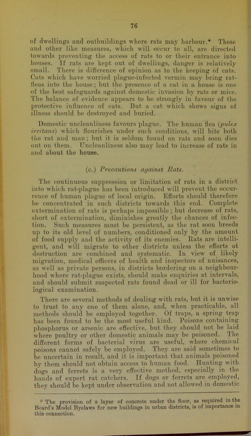 of dwellings and outbuildings where rats may harbour.* These and other like measures, which will occiir to all, are directed towards preventing the access of rats to or their entrance into houses. If rats are kept out of dwellings, danger is relatively small. Tliere is difference of opinion as to the keeping of cats. Cats wdiich have worried i)lague-infected vermin may bring rat- fleas into the house; but the presence of a cat in a house is one of the best safeguards against domestic invasion by rats or mice. Tlie balance of eA’idence appears to be strongly in favour of the protective influence of cats. But a cat which show's signs of illness should be destroyed and buried. Domestic uncleanliness favours plague. The human flea (pulex irritann) which flourishes under sucli conditions, will hite both the rat and man; but it is seldom found on rats and soon dies out on them. TJncleanliness also may lead to increase of rats in and about the house. (c.) Precautions against Rats. Tlie continuous suppression or limitation of rats in a district into which rat-j)lague has been introduced will prevent the occur- rence of human plague of local origin. Efforts should therefore be concentrated in such districts towards this end. Complete extermination of rats is perhaps impossible; but decrease of rats, short of extermination, diminishes greatly the chances of infec- tion. Such measures must be persistent, as the rat soon breeds up to its old level of numbers, conditioned only by the amount of food supply and tlie activity of its enemies. Rats are intelli- gent, and will migrate to other districts unless the efforts at destruction are combined and systematic. In view of likely migration, medical officers of health and inspectors of nuisances, as well as private persons, in districts bordering on a neighbour- hood where rat-plague exists, should make enquiries at intervals, and should submit suspected rats found dead or ill for bacterio- logical examination. There are several methods of dealing with rats, but it is unwuse to trust to any one of them alone, and, when practicable, all methods should be employed together. Of traps, a spring trap has been found to be the most useful kind. Poisons containing phosphorus or arsenic are effective, but they should not be laid where poultry or other domestic animals may be poisoned. The different forms of bacterial virus are useful, where chemical poisons cannot safely be employed. They are said sometimes to be uncertain in result, and it is important that animals poisoned by them should not obtain access to human food. Hunting w'itb dogs and ferrets is a A'ery effective method, especially in the hands of expert rat catchers. If dogs or ferrets are employed, they should be kept under observation and not allowed in domestic ° The provision of a layer of concrete under the floor, as required in the Board’s Model Byelaws for new buildings in urban districts, is of importance m this connection.