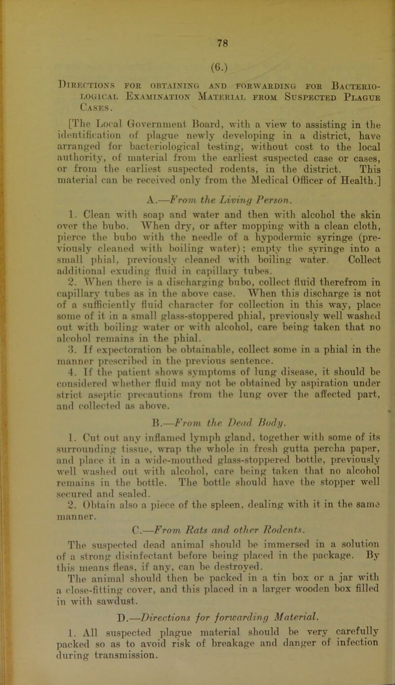 (6.) Dtrkctio.vs for obtaining and forwarding for Bacterio- i.oGicAL Examination Material from Suspected Plague Cases. [The Local Governiiient Board, with a view to assisting in the identifiiation of plague newly developing in a district, have arranged for bacteriological testing, without cost to the local authority, of material from the earliest suspected case or cases, or from the earliest suspected rodents, in the district. This material can be received onl}' from the Medical Officer of Health.] A.—From the Living Person. 1. Clean with soap and water and then with alcohol the skin over the bubo. When dry, or after mopping with a clean cloth, pierce the bubo with the needle of a hypodermic syringe (pre- viously cleaned with boiling water); empty the syringe into a small i)hial, previously cleaned with boiling water. Collect additional exuding fluid in capillary tubes. 2. When there is a discharging bubo, collect fluid therefrom in capillary tubes as in the above case. When this discharge is not of a sufficiently fluid character for collection in this way, place some of it in a small gla.ss-stoppered phial, previously well washeil out with boiling water or with alcohol, care being taken that no alcohol remains in the phial. ■]. If expectoration be obtainable, collect some in a phial in the manner ])rescribed in the previous sentence. 4. If the jtafienf shows symptoms of lung disease, it should be considered whether fluid may not be obtained by a.spiration under strict aseptic precautions from the lung over the affected part, and collected as above. B.—From the Dead liody. 1. Cut out any inflamed lymj)h gland, together with some of its .surrounding tissue, wraj) the whole in fresh gutta percha paper, and place it in a wide-mouthed glass-sto])pered Ixittle, previou.sly well wa.shed out with alcohol, care being taken that no alcohol remains in the bottle. The bottle should have the stop])er well secuired and sealed. 2. Uhtain ahso a jiiece of the spleen, dealing with it in the same manner. C.—From Rats and other Rodents. The suspected dead animal should be immersed in a solution of a strong disinfectant before being placed in the ])ackage. By this means fleas, if any, can be de.stroyed. The animal should then be packed in a tin box or a jar with a close-fitting cover, and this placed in a larger wooden box filled in with sawdust. I).—Directions for forwarding Material. 1. All suspected plague material should be very carefully packed so as to avoid risk of breakage and danger of infection during transmission.