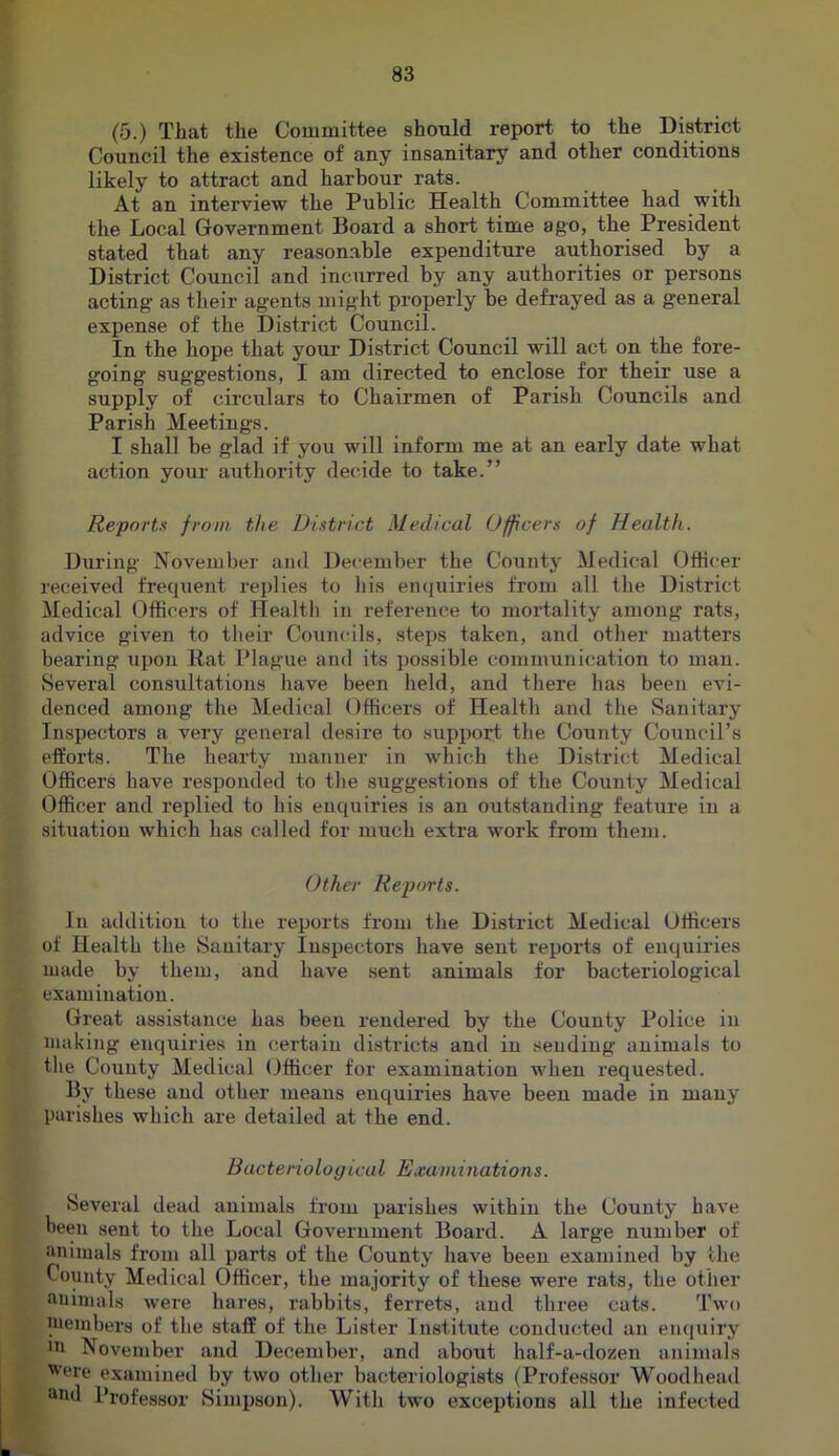 (5.) That the Committee should report to the District Council the existence of any insanitary and other conditions likely to attract and harbour rats. At an interview the Public Health Committee had with the Local Government Board a short time ago, the President stated that any reasonable expenditure authorised by a District Council and inciirred by any authorities or persons acting as their agents might properly be defrayed as a general expense of the District Council. In the hope that your District Council will act on the fore- going suggestions, I am directed to enclose for their use a supply of circulars to Chairmen of Parish Councils and Parish Meetings. I shall be glad if you will inform me at an early date what action your authority decide to take.” Reports from the District Medical Officers of Health. During November and December the County Medical Offi{;er received frequent replies to liis eiujuiries from all the District Medical Officers of Health in reference to moi’tality among rats, advice given to their Councils, steps taken, and otlier matters bearing ui)on Rat Plague and its possible communication to man. Several consultations have been held, and there has been evi- denced among the Medical Officers of Health and the Sanitary Inspectors a very general desire to support the County Council’s efforts. The hearty manner in which the District Medical Officers have responded to the suggestions of the County Medical Officer and replied to his enquiries is an outstanding feature in a situation which has called for much extra work from them. Other Reports. In addition to the reports from the District Medical Officers of Health the Sanitary Inspectors have sent reports of enquiries made by them, and have sent animals for bacteriological examination. Great assistance has been rendered by the County Police in making enquiries in certain districts and in seudiug animals to tlie County Medical Officer for examination when requested. By these and other means enquiries have been made in many parishes which are detailed at the end. Bacte no logical Examinations. Several dead animals from parishes within the County have been sent to the Local Government Board. A large number of animals from all parts of the County have been examined by the County Medical Officer, the majority of these were rats, the other animals were hares, rabbits, ferrets, and three cats. Two ineinbers of the staff of the Lister Institute conducted an eiuiuiry in November and December, and about half-a-dozen animals Were examined by two other bacteriologists (Professor Woodhead and Professor Simpson). With two exceptions all the infected