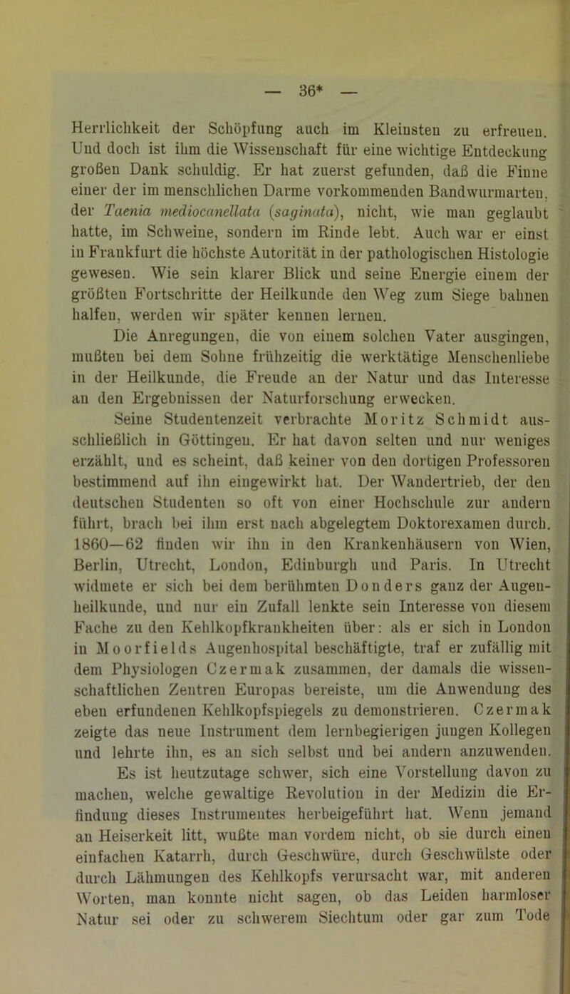 36* Herrlichkeit der Schöpfung auch im Kleinsten zu erfreuen. Und doch ist ihm die Wissenschaft für eine wichtige Entdeckung großen Dank schuldig. Er hat zuerst gefunden, daß die Finne einer der im menschlichen Darme vorkommenden Bandwurmarteu. der Taenia mediocancllata (saginata), nicht, wie man geglaubt hatte, im Schweine, sondern im Rinde lebt. Auch war er einst in Frankfurt die höchste Autorität in der pathologischen Histologie gewesen. Wie sein klarer Blick und seine Energie einem der größten Fortschritte der Heilkunde den Weg zum Siege bahnen halfen, werden wir später kennen lernen. Die Anregungen, die von einem solchen Vater ausgingen, mußten bei dem Sohne frühzeitig die werktätige Menschenliebe in der Heilkunde, die Freude au der Natur und das Interesse au den Ergebnissen der Naturforschung erwecken. Seine Studentenzeit verbrachte Moritz Schmidt aus- schließlich in Güttingen. Er hat davon selten und nur weniges erzählt, und es scheint, daß keiner von den dortigen Professoren bestimmend auf ihn eingewirkt hat. Der Wandertrieb, der den deutschen Studenten so oft von einer Hochschule zur andern führt, brach bei ihm erst nach abgelegtem Doktorexamen durch. 1860—62 finden wir ihn in den Krankenhäusern von Wien, Berlin, Utrecht, London, Edinburgh und Paris. In Utrecht widmete er sich bei dem berühmten Don ders ganz der Augen- heilkunde, und nur ein Zufall lenkte seiu Interesse von diesem Fache zu den Kehlkopfkraukheiten über: als er sich in London in Moorfields Augenhospital beschäftigte, traf er zufällig mit dem Physiologen Czermak zusammen, der damals die wissen- schaftlichen Zentren Europas bereiste, um die Anwendung des ebeu erfuudeuen Kehlkopfspiegels zu demonstrieren. Czermak zeigte das neue Instrument dem lernbegierigen jungen Kollegen und lehrte ihn, es au sich selbst und bei andern anzuwenden. Es ist heutzutage schwer, sich eine Vorstellung davon zu machen, welche gewaltige Revolution in der Medizin die Er- findung dieses Instrumentes herbeigeführt hat. Wenn jemand au Heiserkeit litt, wußte man vordem nicht, ob sie durch einen einfachen Katarrh, durch Geschwüre, durch Geschwülste oder durch Lähmungen des Kehlkopfs verursacht war, mit anderen Worten, man konnte nicht sagen, ob das Leiden harmloser Natur sei oder zu schwerem Siechtum oder gar zum Tode