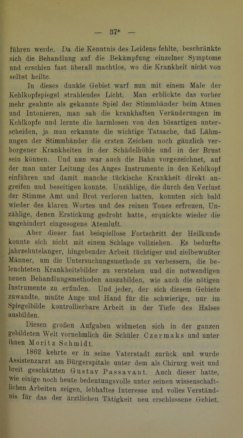 37* führen werde. Da die Kenntnis des Leidens fehlte, beschränkte sich die Behandlung auf die Bekämpfung einzelner Symptome und erschien fast überall machtlos, wo die Krankheit nicht von selbst heilte. In dieses dunkle Gebiet warf nun mit einem Male der Kehlkopfspiegel strahlendes Licht. Man erblickte das vorher mehr geahnte als gekannte Spiel der Stimmbänder beim Atmen und Intonieren, man sah die krankhaften Veränderungen im Kehlkopfe und lernte die harmlosen von den bösartigen unter- scheiden, ja man erkannte die wichtige Tatsache, daß Lähm- ungen der Stimmbänder die ersten Zeichen noch gänzlich ver- borgener Krankheiten in der Schädelhöhle und in der Brust sein können. Und nun war auch die Bahn vorgezeichnet, auf der man unter Leitung des Auges Instrumente in den Kehlkopf einführen und damit manche tückische Krankheit direkt an- greifen und beseitigen konnte. Unzählige, die durch den Verlust der Stimme Amt und Brot verloren hatten, konnten sich bald wieder des klaren Wortes und des reinen Tones erfreuen, Un- zählige, denen Erstickung gedroht hatte, erquickte wieder die ungehindert eingesogene Atemluft. Aber dieser fast beispiellose Fortschritt der Heilkunde konnte sich nicht mit einem Schlage vollziehen. Es bedurfte jahrzehntelanger, hingehender Arbeit tüchtiger und zielbewußter Männer, um die Untersuchungsmethode zu verbessern, die be- leuchteten Krankheitsbilder zu verstehen und die notwendigen neuen Behandlungsmethoden auszubilden, wie auch die nötigen Instrumente zu erfinden. Und jeder, der sich diesem Gebiete zuwandte, mußte Auge und Hand für die schwierige, nur im Spiegelbilde kontrollierbare Arbeit in der Tiefe des Halses ausbilden. Diesen großen Aufgaben widmeten sich in der ganzen gebildeten Welt vornehmlich die Schüler Czermaks und unter ihnen Moritz Schmidt. 1862 kehrte er in seine Vaterstadt zurück und wurde Assistenzarzt am Biirgerspitale unter dem als Chirurg weit und bi eit geschätzten Gustav Passava 11t. Auch dieser hatte, wie eiuige noch heute bedeutungsvolle unter seinen wissenschaft- lichen Arbeiten zeigen, lebhaftes Interesse und volles Verständ- nis für das der ärztlichen Tätigkeit neu erschlossene Gebiet.