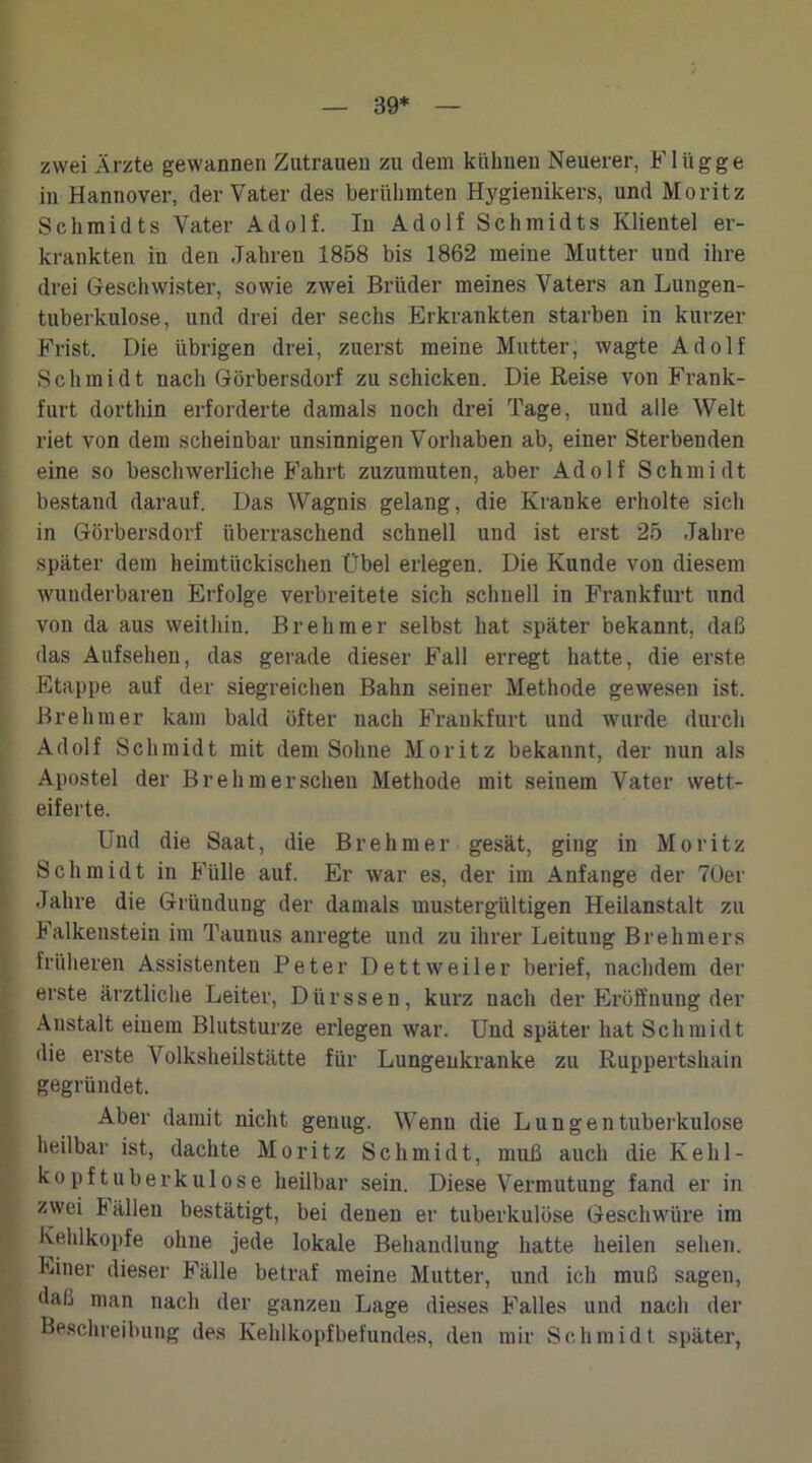 39* zwei Ärzte gewannen Zutrauen zu dem kühnen Neuerer, Flügge in Hannover, der Vater des berühmten Hygienikers, und Moritz Schmidts Vater Adolf. In Adolf Schmidts Klientel er- krankten in den Jahren 1858 bis 1862 meine Mutter und ihre drei Geschwister, sowie zwei Brüder meines Vaters an Lungen- tuberkulose, und drei der sechs Erkrankten starben in kurzer Frist. Die übrigen drei, zuerst meine Mutter, wagte Adolf Schmidt nach Görbersdorf zu schicken. Die Reise von Frank- furt dorthin erforderte damals noch drei Tage, uud alle Welt riet von dem scheinbar unsinnigen Vorhaben ab, einer Sterbenden eine so beschwerliche Fahrt zuzumuten, aber Adolf Schmidt bestand darauf. Das Wagnis gelang, die Kranke erholte sich in Görbersdorf überraschend schnell und ist erst 25 Jahre später dem heimtückischen Übel erlegen. Die Kunde von diesem wunderbaren Erfolge verbreitete sich schnell in Frankfurt und von da aus weithin. Br eh m er selbst hat später bekannt, daß das Aufsehen, das gerade dieser Fall erregt hatte, die erste Etappe auf der siegreichen Bahn seiner Methode gewesen ist. Brehmer kam bald öfter nach Frankfurt und wurde durch Adolf Schmidt mit dem Sohne Moritz bekannt, der nun als Apostel der Br eh mer sehen Methode mit seinem Vater wett- eiferte. Und die Saat, die Breh mer gesät, ging in Moritz Schmidt in Fülle auf. Er war es, der im Anfänge der 70er Jahre die Gründung der damals mustergültigen Heilanstalt zu Falkenstein im Taunus anregte und zu ihrer Leitung Breliniers früheren Assistenten Peter Dettweiler berief, nachdem der erste ärztliche Leiter, Dürssen, kurz nach der Eröffnung der Anstalt einem Blutsturze ei’legen war. Und später hat Schmidt die erste Volksheilstätte für Lungenkranke zu Ruppertshain gegründet. Aber damit nicht genug. Wenn die Lungentuberkulose heilbar ist, dachte Moritz Schmidt, muß auch die Kehl- kopftuberkulose heilbar sein. Diese Vermutung fand er in zwei tällen bestätigt, bei denen er tuberkulöse Geschwüre im Kehlkopfe ohne jede lokale Behandlung hatte heilen sehen. Einer dieser Fälle betraf meine Mutter, und ich muß sagen, daß man nach der ganzen Lage dieses Falles und nach der Beschreibung des Kehlkopfbefundes, den mir Schmidt später,