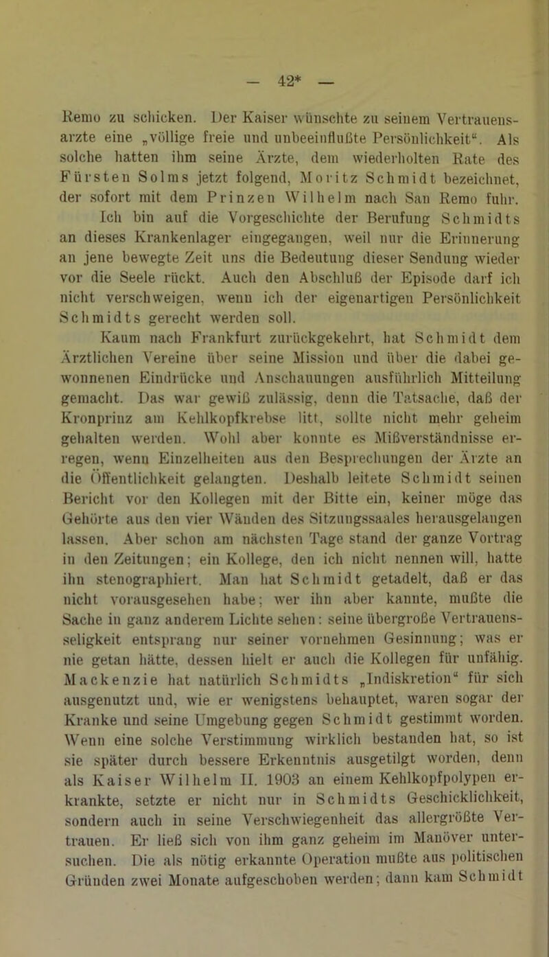 42* Remu zu schicken. Der Kaiser wünschte zu seinem Vertrauens- ärzte eine „völlige freie und unbeeinflußte Persönlichkeit“. Als solche hatten ihm seine Ärzte, dem wiederholten Rate des Fürsten Solms jetzt folgend, Moritz Schmidt bezeichnet, der sofort mit dem Prinzen Wilhelm nach San Rerao fuhr. Ich bin auf die Vorgeschichte der Berufung Schmidts an dieses Krankenlager eingegangeu, weil nur die Erinnerung an jene bewegte Zeit uns die Bedeutung dieser Sendung wieder vor die Seele rückt. Auch den Abschluß der Episode darf ich nicht verschweigen, wenn ich der eigenartigen Persönlichkeit Schmidts gerecht werden soll. Kaum nach Frankfurt zurückgekehrt, hat Schmidt dem Ärztlichen Vereine über seine Mission und über die dabei ge- wonnenen Eindrücke und Anschauungen ausführlich Mitteilung gemacht. Das war gewiß zulässig, denn die Tatsache, daß der Kronprinz am Kehlkopfkrebse litt, sollte nicht mehr geheim gehalten werden. Wohl aber konnte es Mißverständnisse er- regen, wenn Einzelheiten aus den Besprechungen der Ärzte an die Öffentlichkeit gelangten. Deshalb leitete Schmidt seinen Bericht vor den Kollegen mit der Bitte ein, keiner möge das Gehörte aus den vier Wänden des Sitzungssaales herausgelangen lassen. Aber schon am nächsten Tage stand der ganze Vortrag in den Zeitungen; ein Kollege, den ich nicht nennen will, hatte ihn stenographiert. Man hat Schmidt getadelt, daß er das nicht vorausgesehen habe; wer ihn aber kannte, mußte die Sache in ganz anderem Lichte sehen: seine übergroße Vertrauens- seligkeit entsprang nur seiner vornehmen Gesinnung; was er nie getan hätte, dessen hielt er auch die Kollegen für unfähig. Mackenzie hat natürlich Schmidts „Indiskretion“ für sich ausgenutzt und, wie er wenigstens behauptet, waren sogar der Kranke und seine Umgebung gegen Schmidt gestimmt worden. Wenn eine solche Verstimmung wirklich bestanden hat, so ist sie später durch bessere Erkenntnis ausgetilgt worden, denn als Kaiser Wilhelm II. 1903 an einem Kehlkopfpolypen er- krankte, setzte er nicht nur in Schmidts Geschicklichkeit, sondern auch in seine Verschwiegenheit das allergrößte Ver- trauen. Er ließ sich von ihm ganz geheim im Manöver unter- suchen. Die als nötig erkannte Operation mußte aus politischen Gründen zwei Monate aufgeschoben werden; dann kam Schmidt