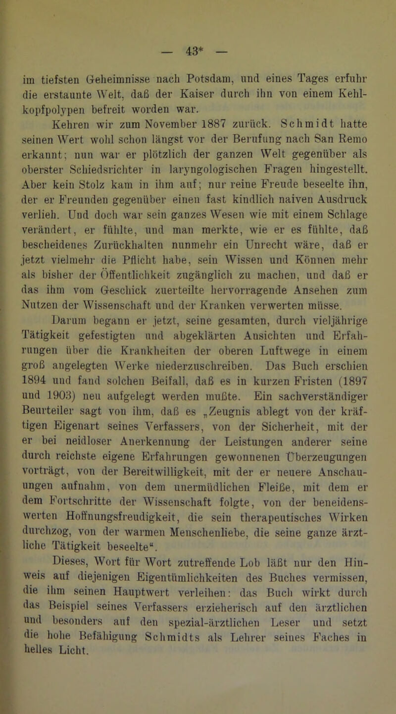 43* im tiefsten Geheimnisse nach Potsdam, und eines Tages erfuhr die erstaunte Welt, daß der Kaiser durch ihn von einem Kehl- kopfpolypen befreit worden war. Kehren wir zum November 1887 zurück. Schmidt hatte seinen Wert wohl schon längst vor der Berufung nach San Remo erkannt; nun war er plötzlich der ganzen Welt gegenüber als oberster Schiedsrichter in laryngologischen Fragen hingestellt. Aber kein Stolz kam in ihm auf; nur reine Freude beseelte ihn, der er Freunden gegenüber einen fast kindlich naiven Ausdruck verlieh. Und doch war sein ganzes Wesen wie mit einem Schlage verändert, er fühlte, und mau merkte, wie er es fühlte, daß bescheidenes Zurückhalten nunmehr ein Unrecht wäre, daß er jetzt vielmehr die Pflicht habe, sein Wissen und Können mehr als bisher der Öffentlichkeit zugänglich zu machen, und daß er das ihm vom Geschick zuerteilte hervorragende Ansehen zum Nutzen der Wissenschaft und der Kranken verwerten müsse. Darum begann er jetzt, seine gesamten, durch vieljährige Tätigkeit gefestigten und abgeklärten Ansichten und Erfah- rungen über die Krankheiten der oberen Luftwege in einem groß angelegten Werke niederzuschreiben. Das Buch erschien 1894 und fand solchen Beifall, daß es in kurzen Fristen (1897 uud 1903) neu aufgelegt werden mußte. Ein sachverständiger Beurteiler sagt vou ihm, daß es „ Zeugnis ablegt von der kräf- tigen Eigenart seines Verfassers, von der Sicherheit, mit der er bei neidloser Anerkennung der Leistungen anderer seine durch reichste eigene Erfahrungen gewonnenen Überzeugungen vorträgt, von der Bereitwilligkeit, mit der er neuere Anschau- ungen auf nahm, von dem unermüdlichen Fleiße, mit dem er dem Fortschritte der Wissenschaft folgte, von der beneidens- werten Hoffnungsfreudigkeit, die sein therapeutisches Wirken durchzog, von der warmen Menschenliebe, die seine ganze ärzt- liche Tätigkeit beseelte“. Dieses, Wort für Wort zutreffende Lob läßt nur den Hin- weis auf diejenigen Eigentümlichkeiten des Buches vermissen, die ihm seinen Hauptwert verleihen: das Buch wirkt durch das Beispiel seines Verfassers erzieherisch auf den ärztlichen und besonders auf den spezial-ärztlichen Leser und setzt die hohe Befähigung Schmidts als Lehrer seines Faches in helles Licht.