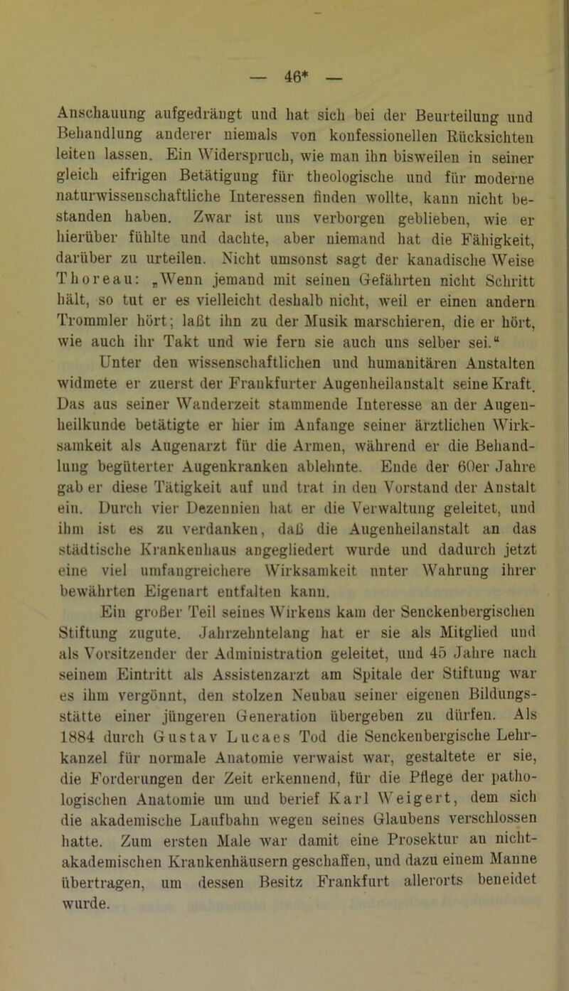 46* Anschauung aufgedräugt und hat. sich bei der Beurteilung und Behandlung anderer niemals von konfessionellen Rücksichten leiten lassen. Ein Widerspruch, wie man ihn bisweilen in seiner gleich eifrigen Betätigung für theologische und für moderne naturwissenschaftliche Interessen finden wollte, kann nicht be- standen haben. Zwar ist uns verborgen geblieben, wie er hierüber fühlte und dachte, aber niemand hat die Fähigkeit, darüber zu urteilen. Nicht umsonst sagt der kanadische Weise Thoreau: „Wenn jemand mit seinen Gefährten nicht Schritt hält, so tut er es vielleicht deshalb nicht, weil er einen andern Trommler hört; laßt ihn zu der Musik marschieren, die er hört, wie auch ihr Takt und wie fern sie auch uns selber sei.“ Unter deu wissenschaftlichen und humanitären Anstalten widmete er zuerst der Frankfurter Augenheilanstalt seine Kraft. Das aus seiner Wanderzeit stammende Interesse an der Augen- heilkunde betätigte er hier im Anfänge seiner ärztlichen Wirk- samkeit als Augenarzt für die Armen, während er die Behand- lung begüterter Augeukrankeu ablehnte. Ende der 60er Jahre gab er diese Tätigkeit auf und trat in deu Vorstand der Anstalt ein. Durch vier Dezennien hat er die Verwaltung geleitet, und ihm ist es zu verdanken, daß die Augenheilanstalt an das städtische Krankenhaus angegliedert wurde und dadurch jetzt eine viel umfangreichere Wirksamkeit unter Wahrung ihrer bewährten Eigenart eutfalteu kann. Ein großer Teil seines Wirkens kam der Senckenbergischen Stiftung zugute. Jahrzehntelang hat er sie als Mitglied und als Vorsitzender der Administration geleitet, und 45 Jahre nach seinem Eintritt als Assistenzarzt am Spitale der Stiftung war es ihm vergönnt, den stolzen Neubau seiner eigenen Bildungs- stätte einer jüngeren Generation übergeben zu dürfen. Als 1884 durch Gustav Lucaes Tod die Senckenbergische Lehr- kanzel für normale Anatomie verwaist war, gestaltete er sie, die Forderungen der Zeit erkennend, für die Pflege der patho- logischen Anatomie um und berief Karl Weigert, dem sich die akademische Laufbahn wegen seines Glaubens verschlossen hatte. Zum ersten Male war damit eine Prosektur au nicht- akademischen Krankenhäusern geschaffen, und dazu einem Manne übertragen, um dessen Besitz Frankfurt allerorts beneidet wurde.