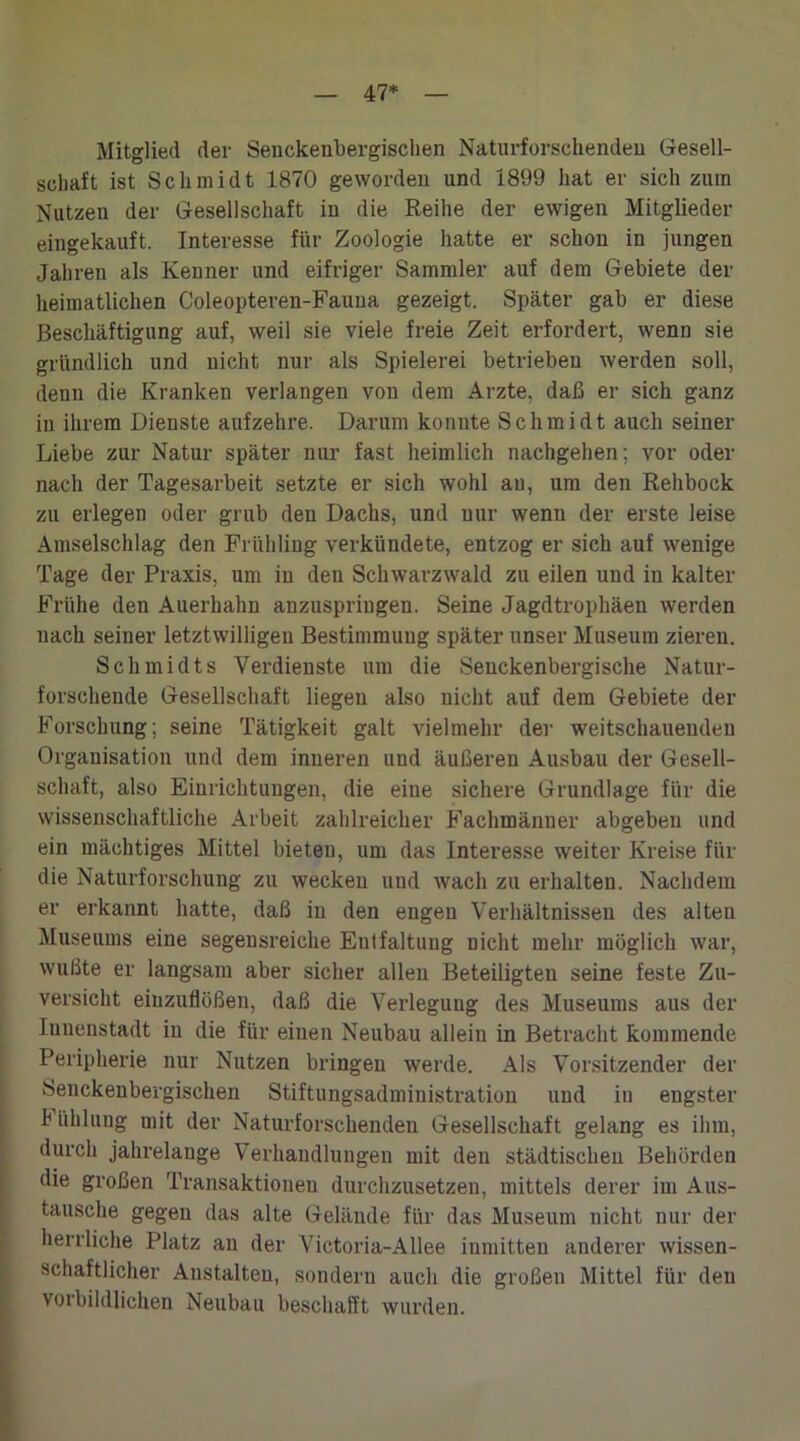 47* Mitglied der Seuckenbergischen Naturforschendeu Gesell- schaft ist Schmidt 1870 geworden und 1899 hat er sich zum Nutzen der Gesellschaft in die Reihe der ewigen Mitglieder eingekauft. Interesse für Zoologie hatte er schon in jungen Jahren als Kenner und eifriger Sammler auf dem Gebiete der heimatlichen Coleopteren-Fauua gezeigt. Später gab er diese Beschäftigung auf, weil sie viele freie Zeit erfordert, wenn sie gründlich und nicht nur als Spielerei betrieben werden soll, denn die Kranken verlangen von dem Arzte, daß er sich ganz in ihrem Dienste aufzehre. Darum konnte Schmidt auch seiner Liebe zur Natur später nur fast heimlich nachgehen; vor oder nach der Tagesarbeit setzte er sich wohl au, um den Rehbock zu erlegen oder grub den Dachs, und nur wenn der erste leise Amselschlag den Frühling verkündete, entzog er sich auf wenige Tage der Praxis, um in den Schwarzwald zu eilen und in kalter Frühe den Auerhahn anzuspringen. Seine Jagdtrophäen werden nach seiner letztwilligeu Bestimmung später unser Museum zieren. Schmidts Verdienste um die Senckenbergische Natur- forschende Gesellschaft liegen also nicht auf dem Gebiete der Forschung; seine Tätigkeit galt vielmehr der weitschauendeu Organisation und dem inneren und äußeren Ausbau der Gesell- schaft, also Einrichtungen, die eine sichere Grundlage für die wissenschaftliche Arbeit zahlreicher Fachmänner abgebeu und ein mächtiges Mittel bieten, um das Interesse weiter Kreise für die Naturforschung zu wecken und wach zu erhalten. Nachdem er erkannt hatte, daß in den engen Verhältnissen des alten Museums eine segensreiche Entfaltung nicht mehr möglich war, wußte er langsam aber sicher allen Beteiligten seine feste Zu- versicht eiuzuflüßen, daß die Verlegung des Museums aus der Innenstadt in die für einen Neubau allein in Betracht kommende Peripherie nur Nutzen bringen werde. Als Vorsitzender der 8euckenbergischen Stiftungsadministration und in engster Fühlung mit der Naturforschenden Gesellschaft gelang es ihm, durch jahrelange Verhandlungen mit den städtischen Behörden die großen Transaktionen durchzusetzen, mittels derer im Aus- tausche gegen das alte Gelände für das Museum nicht nur der herrliche Platz an der Victoria-Allee inmitten anderer wissen- schaftlicher Anstalten, sondern auch die großen Mittel für den vorbildlichen Neubau beschafft wurden.