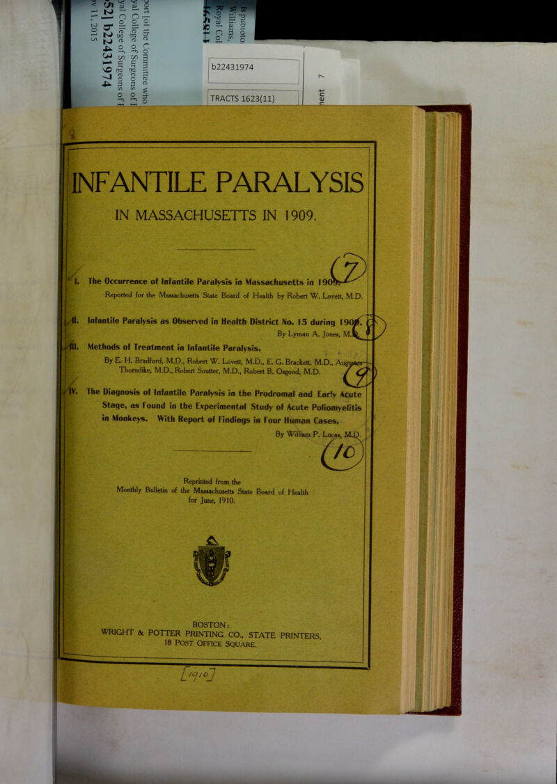 ro © o s ^ W TO K> « •U 2, c/2 P-* C TO 7J s ■* 5 V< Jj c; O — a. n ,— o o fT ^ ■8 « o r >-*> o 00 3 TO o o 3 b22431974 TRACTS 1623(11) 3 INFANTILE PARALYSIS IN MASSACHUSETTS IN 1909 (. 11. tfi. t IV. The Occurrence of Infantile Paralysis in Massachusetts Reported for the Massachusetts State Board of Health by Robert W. Lovett, M.D. Infantile Paralysis as Observed in Health District No. 15 during 190/. By Lyman A. Jones, M.l Methods of Treatment in Infantile Paralysis. By E. H. Bradford, M.D., Robert W. Lovett, M.D., E. G. Brackett, M.D., Auf Thorndike, M.D., Robert Soutter, M.D., Robert B. Osgood, M.D. The Diagnosis of Infantile Paralysis in the Prodromal and Early Acute Stage, as Found in the Experimental Study of Acute Poliomyelitis in Monkeys. With Report of Findings in Four Human Cases. By William P. Lt Reprinted from the Monthly Bulletin of the Massachusetts State Board of Health for June, 1910. BOSTON: WRIGHT & POTTER PRINTING CO., STATE PRINTERS 18 Post Office square. L'vcJ