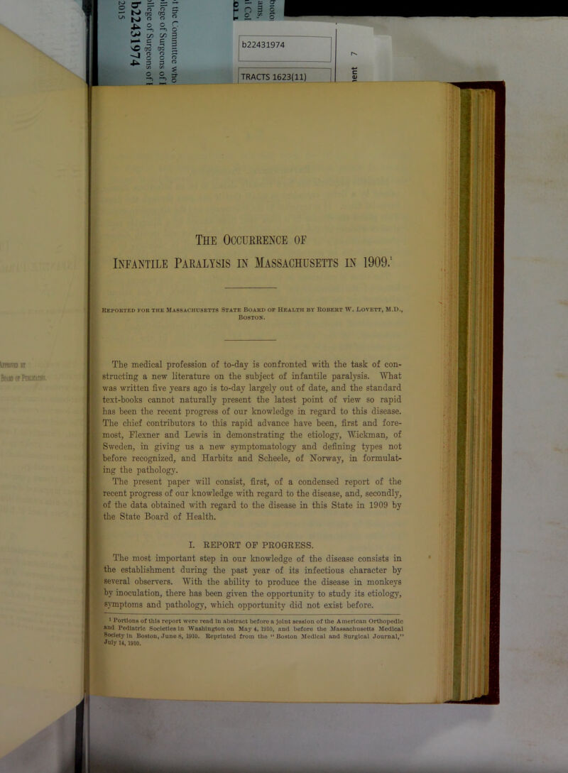 <*> C0 C/1 ‘ c c sO dc 7J § 3 OQ rD O 3 Cfl O O 3 3 b22431974 | TRACTS 1623(11) | The Occurrence of Infantile Paralysis in Massachusetts in 1909.1 Reported for the Massachusetts State Board of Health by Robert W. Lovett, M.D., Boston. The medical profession of to-day is confronted with the task of con- structing a new literature on the subject of infantile paralysis. What was written five years ago is to-day largely out of date, and the standard text-books cannot naturally present the latest point of view so rapid has been the recent progress of our knowledge in regard to this disease. The chief contributors to this rapid advance have been, first and fore- most, Flexner and Lewis in demonstrating the etiology, Wickman, of Sweden, in giving us a new symptomatology and defining types not before recognized, and Harbitz and Scheele, of Norway, in formulat- ing the pathology. The present paper will consist, first, of a condensed report of the recent progress of our knowledge with regard to the disease, and, secondly, of the data obtained with regard to the disease in this State in 1909 by the State Board of Health. I. REPORT OF PROGRESS. The most important step in our knowledge of the disease consists in the establishment during the past year of its infectious character by several observers. With the ability to produce the disease in monkeys by inoculation, there has been given the opportunity to study its etiology, symptoms and pathology, which opportunity did not exist before. 1 Portions of this report were read In abstract beforo a joint session of the American Orthopedic and Pediatric Societies In Washington on May 4, 1910, and before the Massachusetts Medical Society In Boston, June 8, 1910. Reprinted from the “Boston Medical and Surgical Journal,” July H, 1910.