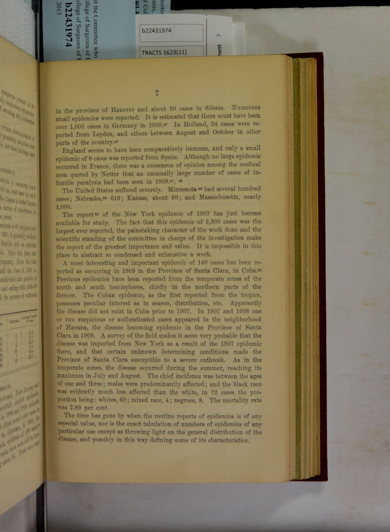 «> 1 ^ of importance, it i point irahsig ii l»bl, ts gomrallv credited describe such an ontbretk lie. Since that time rat- _ iecpiency. Irom die time i itil the close of MW is, and endine with ISM innp-'1 Onttn*- SU» # II 15 li | M 115 1!.0 0 15-0 0 SS-0 v-orrtJ*”1 tribute- m a* r = = “ fT n = -- OQ <T« ^ ^ N> « n  lx o O O —►, ’-*> o W c/5 on 3 oc ore - J g O <5 3 a « yi <s- < O O ;y O £ -- P U n 3 5 £_ j'1 o b22431974 TRACTS 1623(11) c QJ in the province of Hanover and about 50 cases in Silesia. Numerous small epidemics were reported. It is estimated that there must have been over 1,000 cases in Germany in 1909.47 In Holland, 24 cases were re- ported from Leyden, and others between August and October in other parts of the country.47 England seems to have been comparatively immune, and only a small epidemic of 8 cases was reported from Spain. Although no large epidemic occurred in France, there was a consensus of opinion among the medical men quoted by Netter that an unusually large number of cases of in- fantile paralysis had been seen in 1909.47, 49 The United States suffered severely. Minnesota49 had several hundred cases; Nebraska,38 619 ; Kansas, about 80; and Massachusetts, nearly 1,000. The report81 of the New York epidemic of 1907 has just become available for study. The fact that this epidemic of 2,500 cases was the largest ever reported, the painstaking character of the work done and the scientific standing of the committee in charge of the investigation make the report of the greatest importance and value. It is impossible in this place to abstract so condensed and exhaustive a work. A most interesting and important epidemic of 140 cases has been re- ported as occurring in 1909 in the Province of Santa Clara, in Cuba.83 Previous epidemics have been reported from the temperate zones of the north and south hemispheres, chiefly in the northern parts of the former. The Cuban epidemic, as the first reported from the tropics, possesses peculiar interest as to season, distribution, etc. Apparently the disease did not exist in Cuba prior to 1907. In 1907 and 1908 one or two suspicious or authenticated eases appeared in the neighborhood ■ cf Havana, the disease becoming epidemic in the Province of Santa Clara in 1909. A survey of the field makes it seem very probable that the disease was imported from New York as a result of the 1907 epidemic there, and that certain unknown determining conditions made the Province of Santa Clara susceptible to a severe outbreak. As in the [ temperate zones, the disease occurred during the summer, reaching its , maximum in July and August. The chief incidence was between the ages [ of one and three; males were predominantly affected; and the black race was evidently much less affected than the white, in 72 cases the pro- portion being: whites, 60; mixed race, 4; negroes, 8. The mortality rate was 7.89 per cent. The time has gone by when the routine reports of epidemics is of any especial value, nor is the exact tabulation of numbers of epidemics of any particular use except as throwing light on the general distribution of the disease, and possibly in this way defining some of its characteristics.