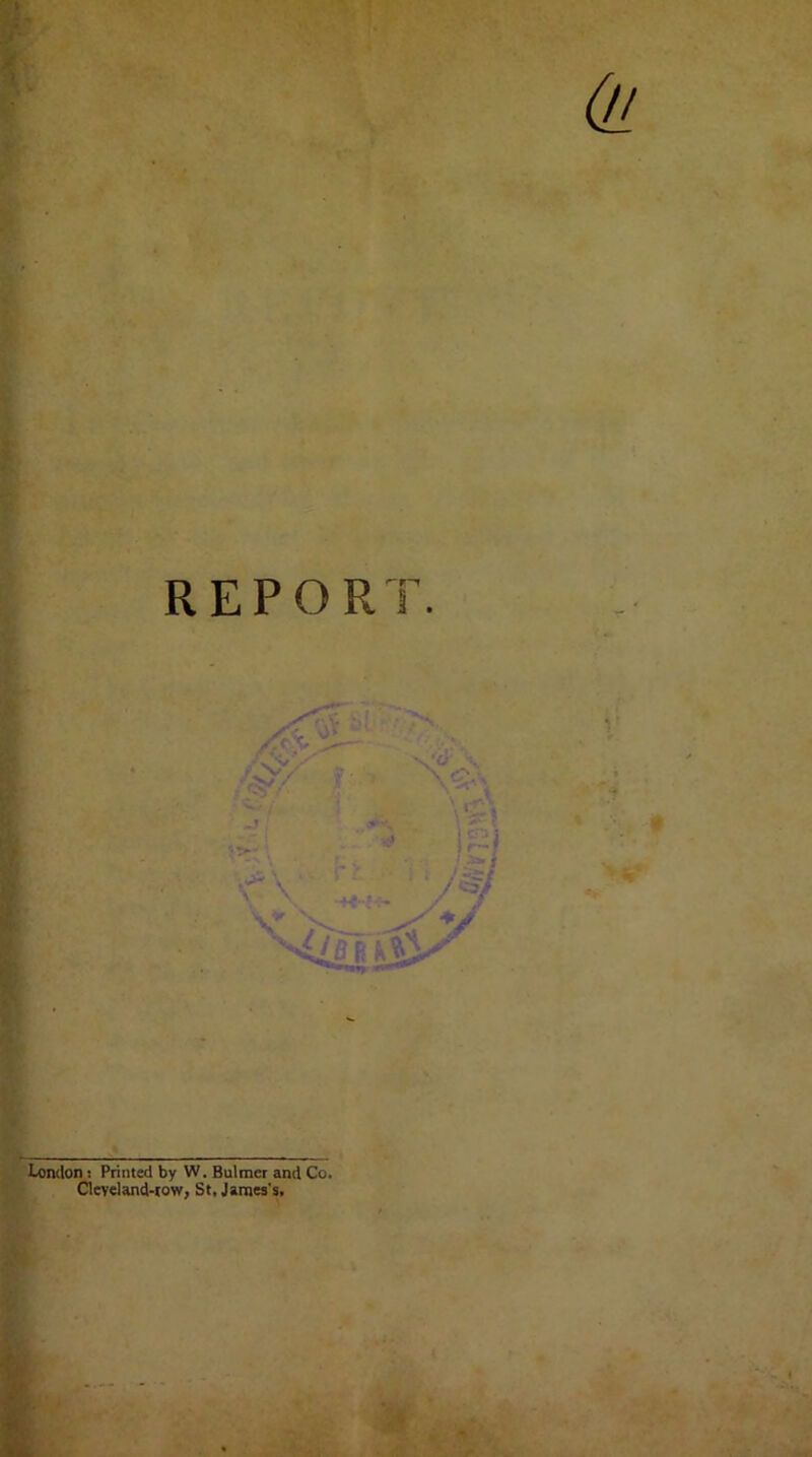 REPORT London: Printed by W. Bulmer and Co. Cleveland-row, St, James's.