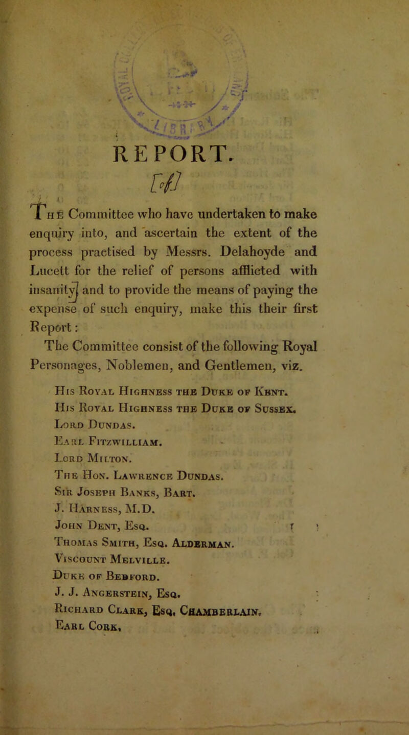 Tufi Committee who have undertaken to make enquiry into, and ascertain the extent of the process practised by Messrs. Delahoyde and Lucett for the relief of persons afflicted with insanity^ and to provide the means of paying the expense of such enquiry, make this their first R eport: The Committee consist of the following Royal Personages, Noblemen, and Gentlemen, viz. His Royal Highness the Duke of Kent. His Royal Highness the Duke of Sussex. Lord Dundas. Earl Fitzwilliam. Lord Milton. The Hon. Lawrence Dundas. Sir Joseph Banks, Bart. J. Harness, M.D. John Dent, Esq. r \ Thomas Smith, Esq. Alderman. Viscount Melville. Duke of Bedford. J. J. Angerstein, Esq. Richard Clark, Esq, Chamberlain. Earl Cork,