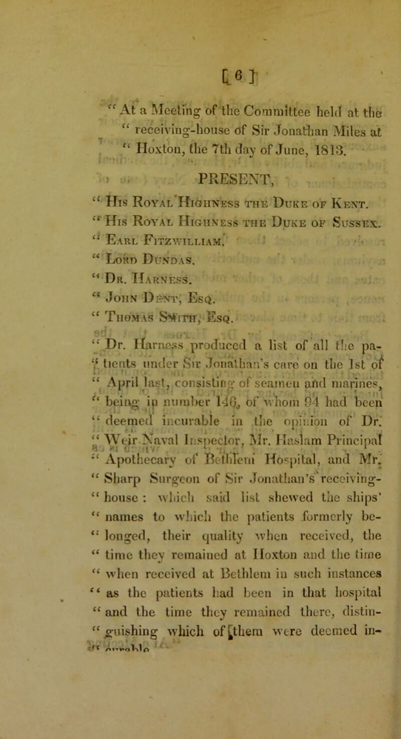 fc At a Meeting of the Committee held at the “ receiving-house of Sir Jonathan Miles at “ Hoxton, the 7th day of June, 1813. » PRESENT, “ His Royal Highness the Duke of Kent. “ His Royal Highness the Duke of Sussex. “ Earl Fitzwilliam. “ Loud Dundas. “ Dr. Harness. “ John Dent, Esq. “ Thomas Stfim, Esq. “ Dr. Harness produced a list of all the pa- y. tients under Sir Jonathan’s care on the 1st of “ April last, consisting of seamen ahd marines, (c being in number 140., of whom 94 had been “ deemed incurable in the opinion of Dr. “ Weir Naval Inspector, Mr. Ilaslam Principal H ■ '•l ' ! . . ‘ . • ;£ Apothecary of Be tine m Hospital, and Mr. “ Sharp Surgeon of Sir Jonathan’s’ receiving- “ house : which said list shewed the ships’ “ names to which the patients formerly be- longed, their quality when received, the “ time they remained at Hoxton and the time “ when received at Bethlem in such instances Ci as the patients had been in that hospital “ and the time they remained there, distin- “ g-uishing which of [them were deemed in-