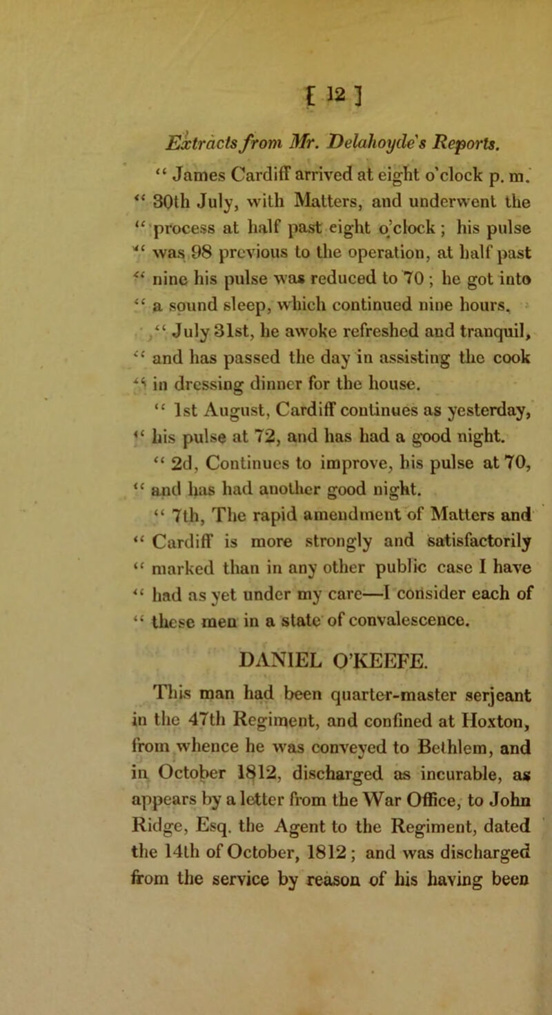 [ 12] Extracts from Mr. Delahoyde s Reports. “ James Cardiff arrived at eight o'clock p. m. ** 30th July, with Matters, and underwent the “ process at half past eight o’clock ; his pulse was 98 previous to the operation, at half past “ nine his pulse was reduced to 70 ; he got into “ a sound sleep, which continued nine hours. “ July 31st, he awoke refreshed and tranquil, “ and has passed the day in assisting the cook in dressing dinner for the house. “ 1st August, Cardiff continues as yesterday, <l his pulse at 72, and has had a good night. “ 2d, Continues to improve, his pulse at 70, “ and has had another good night. “ 7th, The rapid amendment of Matters and “ Cardiff is more strongly and satisfactorily “ marked than in any other public case I have “ lmd as yet under my care—I consider each of “ these men in a state of convalescence. DANIEL O’KEEFE. This man had been quarter-master serjeant in the 47th Regiment, and confined at Hoxton, from whence he wras conveyed to Bethlem, and in October 1812, discharged as incurable, as appears by a letter from the War Office, to John Ridge, Esq. the Agent to the Regiment, dated the 14th of October, 1812; and was discharged from the service by reason of his having been
