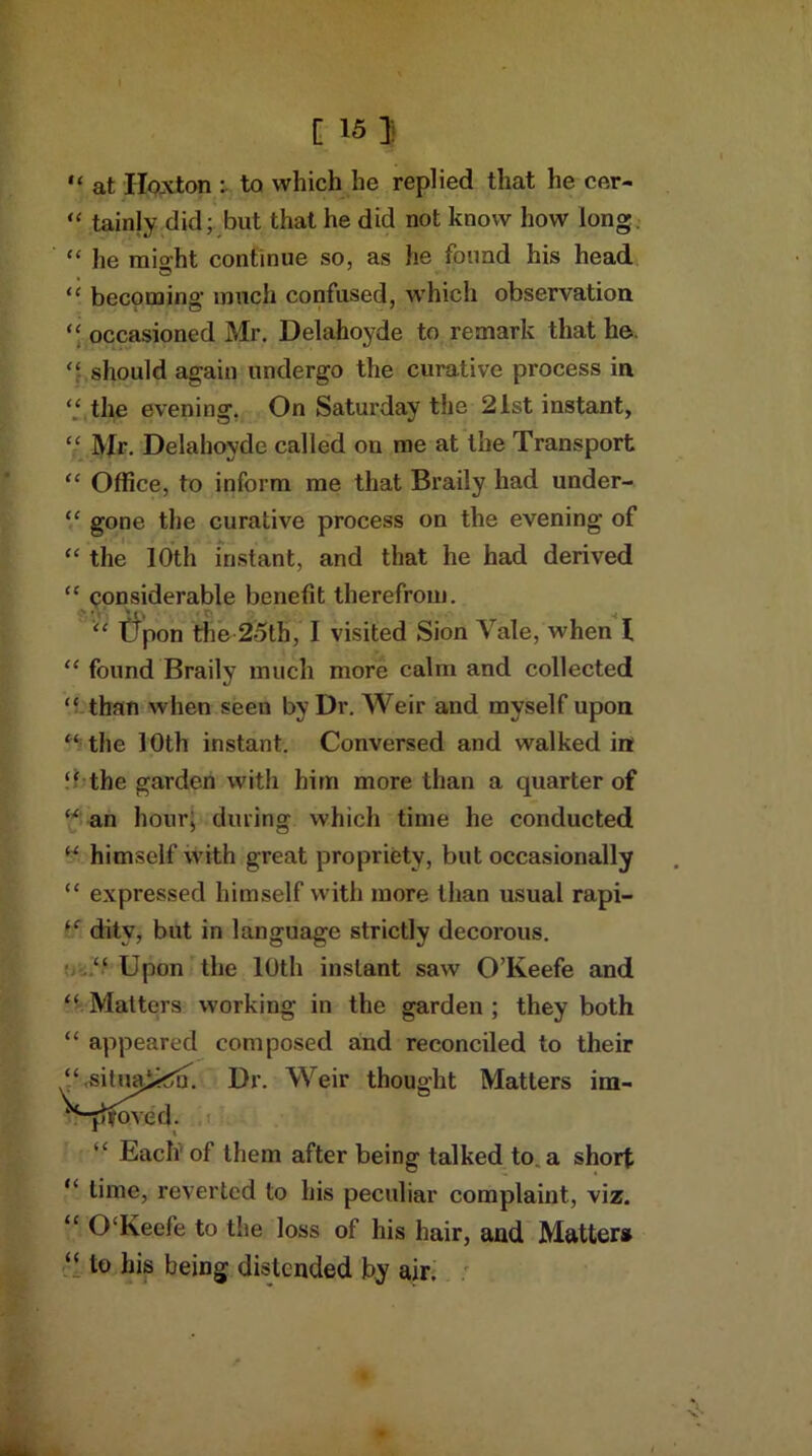 I [ 15 J “ at Iloxton : to which he replied that he cer- “ tainly did; but that he did not know how long “ lie might continue so, as he found his head “ becoming much confused, which observation “ occasioned Mr. Delahoyde to remark that he. should again undergo the curative process in “ the evening. On Saturday the 21st instant, “ Mr. Delahoyde called on me at the Transport “ Office, to inform me that Braily had under- “ gone the curative process on the evening of “ the 10th instant, and that he had derived “ considerable benefit therefrom. “ tTpon the 25th, I visited Sion \ ale, when 1 “ found Braily much more calm and collected “ than when seen by Dr. Weir and myself upon “the 10th instant. Conversed and walked in “ the garden with him more than a quarter of “ an hour; during which time he conducted “ himself with great propriety, but occasionally “ expressed himself with more than usual rapi- “ ditv, but in language strictly decorous. “ Upon the 10th instant saw O’Keefe and “ Matters working in the garden ; they both “ appeared composed and reconciled to their “,sitimik^. Dr. Weir thought Matters im- fftoved. “ Each of them after being talked to. a short “ time, reverted to his peculiar complaint, viz. “ 0‘Keefe to tlie loss of his hair, and Matters “ to his being distended by air.