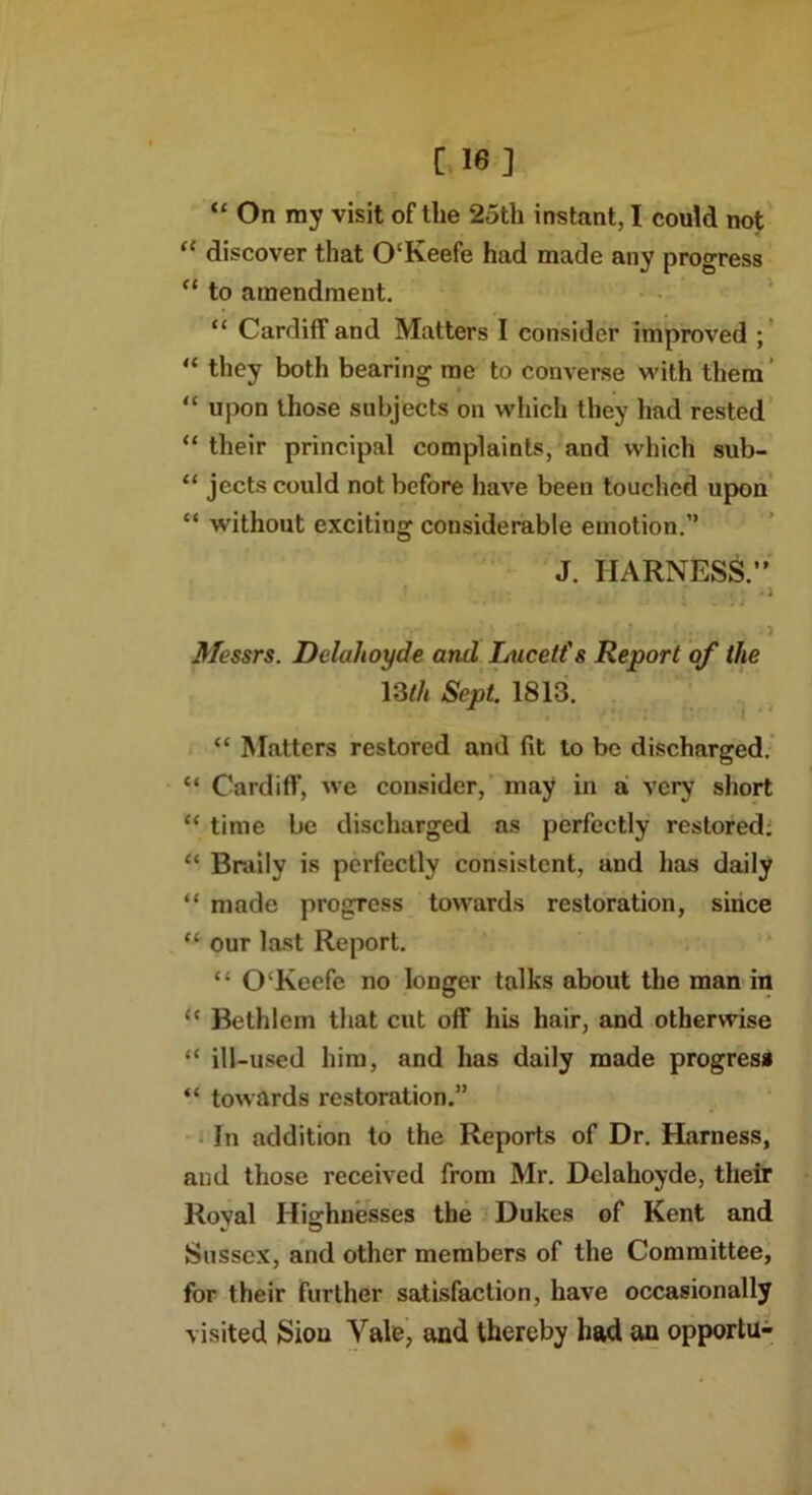 [ 16] “ On my visit of the 25th instant, I could not “ discover that O'Keefe had made any progress “ to amendment. “ Cardiff and Matters I consider improved ; “ they both bearing me to converse with them “ upon those subjects on which they had rested “ their principal complaints, and which sub- “ jects could not before have been touched upon “ without exciting considerable emotion.” J. HARNESS.’' ' . • *3 * ‘ * * * -j ; * . j Messrs. Dclalioyde and Lucett's Report of the 13tli Sept. 1813. “ Matters restored and fit to be discharged. “ Cardiff, we consider, may in a very short “ time be discharged as perfectly restored. “ Braily is perfectly consistent, and has daily “ made progress towards restoration, since “ our last Report. “ O Keefe no longer talks about the man in <c Bethlem that cut off his hair, and otherwise “ ill-used him, and has daily made progress “ towards restoration.” In addition to the Reports of Dr. Harness, and those received from Mr. Dclalioyde, their Roval Highnesses the Dukes of Kent and Sussex, and other members of the Committee, for their further satisfaction, have occasionally visited Sion Yale, and thereby had an opportu-