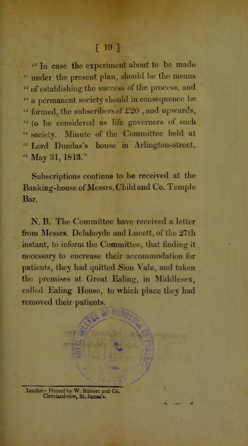 [ 10] In case the experiment about to be made “ under the present plan, should be the means “ of establishing the success of the process, and “ a permanent society should in consequence be “ formed, the subscribers of £20 ,and upwards, “ to be considered as life governors of such “ society. Minute of the Committee held at <c Lord Dundas’s house in Arlington-street,  May 31, 1813.” Subscriptions continue to be received at the BankiDg-house of Messrs. Child and Co. Temple Bar. N. B. The Committee have received a letter from Messrs. Delahoyde and Lucett, of the 27th instant, to inform the Committee, that finding it necessary to encrease their accommodation for patients, they had quitted Sion Vale, and taken the premises at Great Ealing, in Middlesex, called Ealing House, to which place they had removed their patients. London: Printed by W. Bulmer and Co. Cleveland-row, St. James's.