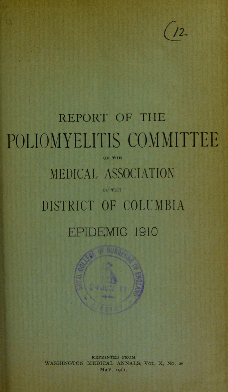 REPORT OF THE POLIOMYELITIS COMMITTEE OF THE MEDICAL ASSOCIATION OF THE DISTRICT OF COLUMBIA EPIDEMIC 1910 REPRINTED FROM WASHINGTON MEDICAL ANNALS, VOD. X, No. at