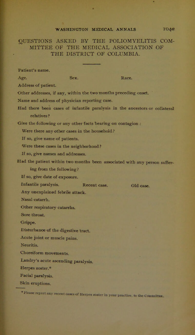 QUESTIONS ASKED BY THE POLIOMYELITIS COM- MITTEE OF THE MEDICAL ASSOCIATION OF THE DISTRICT OF COLUMBIA, PatienCs name. Age. Sex. Race, Address of patient. Other addresses, if any, within the two months preceding onset. Name and address of physician reporting case. Had there been cases of infantile paralysis in the ancestors or oollateraJ relatives ? Give the following or any other facts bearing on contagion : Were there any other cases in the household? If so, give name of patients. Were these cases iu the neighborhood ? If so, give names and addresses. Had the patient within two months been associated with any person suffer^ ing from the following? If so, give date of exposure. Infantile paralysis. Recent case. Old case. Any unexplained febrile attack. Nasal catarrh. Other respiratory catarrhs. Sore throat. Grippe, Disturbance of the digestive tract. Acute joint or muscle pains. Neuritis. Choreiform movements. Landry’s acute ascending paralysis. Herpes zoster.* Facial paralysis. Skin eruptions. ^ Pler.sc report recent cases of Herpes roster in your pntetiee, to the Cotahiiltee.