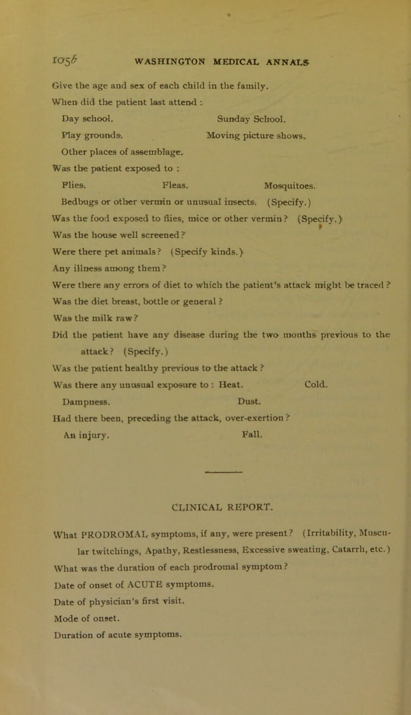 Give the age and sex of each child in tlie family. When did the patient last attend i Day school. Play grounds. Other places of assemblage. Sunday School. >Ioving picture shows. Was the pwktient exposed to : Plies. Fleas. Mosquitoes. Bedbugs or other vermin or unusual insects. (Specify.) Was the food exposed to flies, mice or other vermin ? (Specify.) Was the house well screened ? Were there pet animals? (Specify kinds.) Any illness among them? Were tliere any errors of diet to which the patient's attack might be traced ? Was the diet breast, bottle or general ? Was the milk raw? Did the patient have any disease during the two months previous to the attack? (Specify.) Was the patient healthy previous to the attack ? Was there any unusual exp>osure to : Heat. Cold. Dampness. Dust. Had there been, preceding tlie attack, over-exertion ? An injury. Fall. What PRODROM.AL symptoms, if any, were present? (Irritability, Muscu- lar twitchings, Apathy, Restlessness, Excessive sweating. Catarrh, etc.) What was the duration of each prodromal symptom ? Date of onset of ACUTE symptoms. Date of physician's first visit. Mode of onset. Duration of acute symptoms. CLINICAL REPORT.