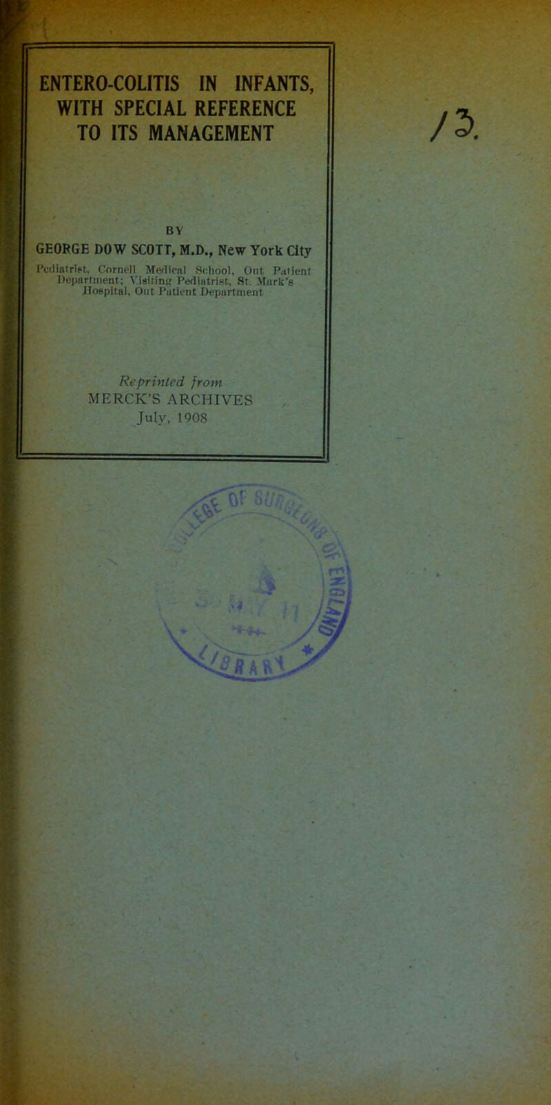 ENTERO COLITIS IN INFANTS, WITH SPECIAL REFERENCE TO ITS MANAGEMENT BY GEORGE DOW SCOTT, M.D., New York City Podiatrist. Cornell Moilinil School, Out, Patient Department: Visitine Pediatrist. St Murk's Hospital, Out Patient Department Reprinted from MERCK’S ARCHIVES July, 1908 r