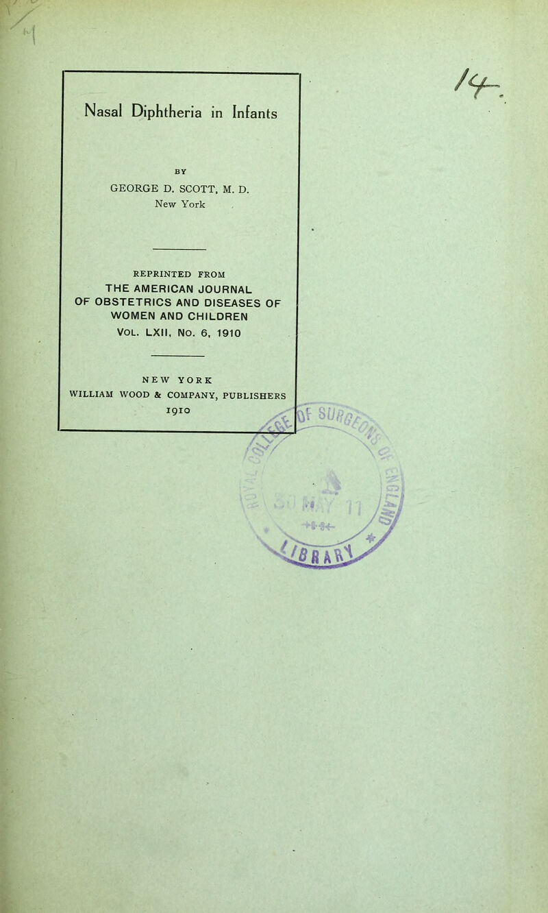 Nasal Diphtheria in Infants BY GEORGE D. SCOTT. M. D. New York REPRINTED FROM THE AMERICAN JOURNAL OF OBSTETRICS AND DISEASES OF WOMEN AND CHILDREN VOL. LXll, No. 6, 1910 NEW YORK WILLIAM WOOD & COMPANY, PUBLISHERS