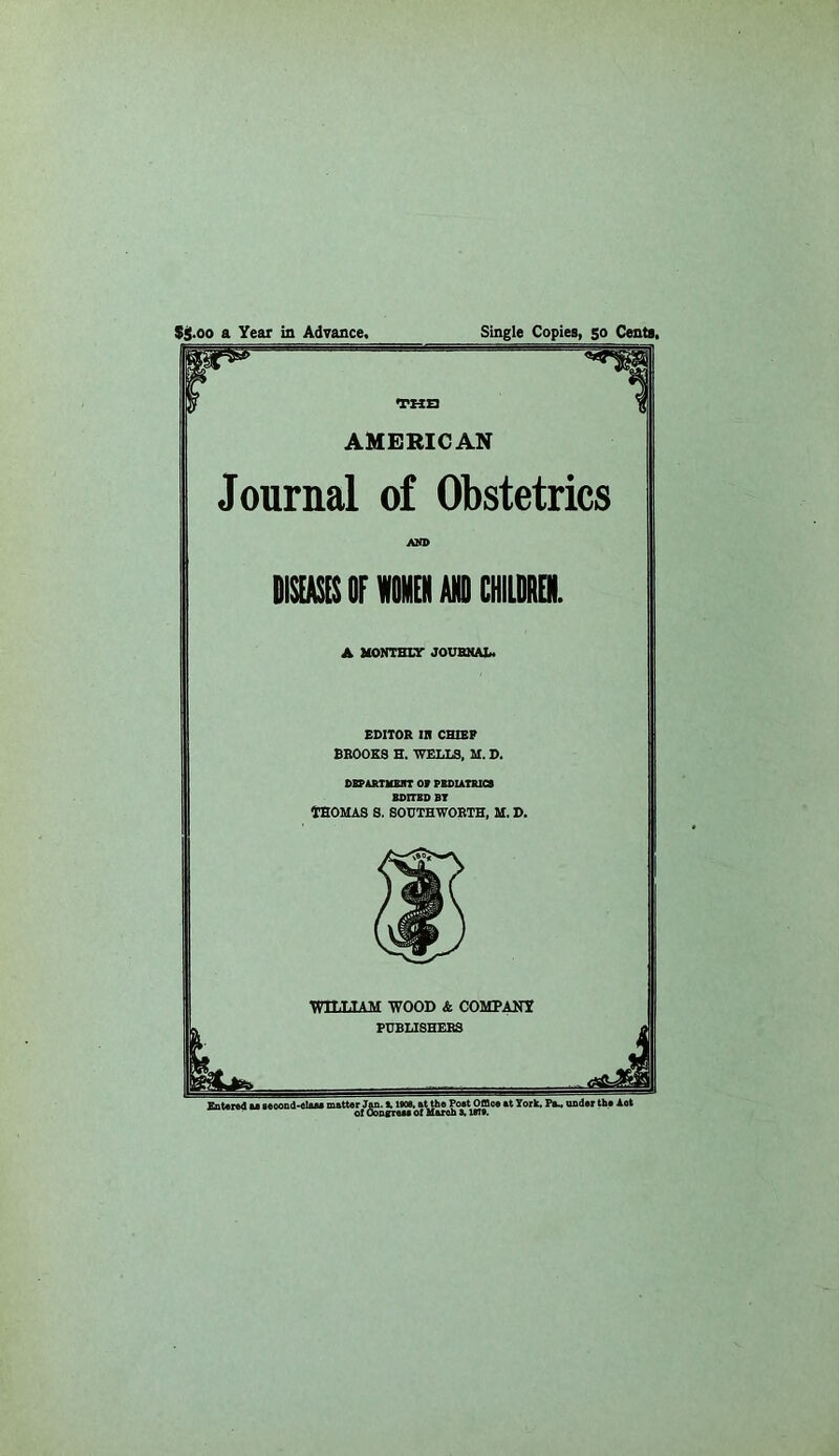 $$•00 a Year in Advance, Single Copies, 50 Cents. TUB AMERICAN Journal of Obstetrics AND mOF Mil AW CHIimOl ▲ MONTHLY JOUBNAL* EDITOR IR CHIBP BROOKS H. WELLS, M. D. OBp&RTiaHT or ruAUTRici BDITBDBT THOMAS S. SOUTHWORTH, M. D. WOOD & COMPANY L BUBLISHERS Xntcnd M 8eoond>fllaM matter Jm. 11$O0. at the Poet OSce at York. Pa^ asder the Aot of Oo&gTtM ot Maroh I. UTt.