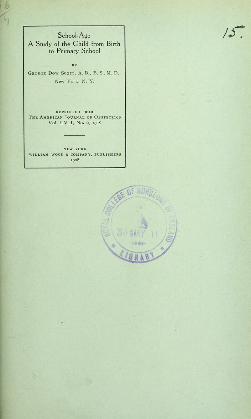 School-Age A Study of the Child from Birth to Primary School George Dow Scott, A. B., B. S., M. D., REPRINTED FROM The American Journal of Obstetrics Vol. LVII, No. 6, 1908 new YORK WILLIAM WOOD & COMPANY, PUBLISHERS 1908 BY New York, N. Y.