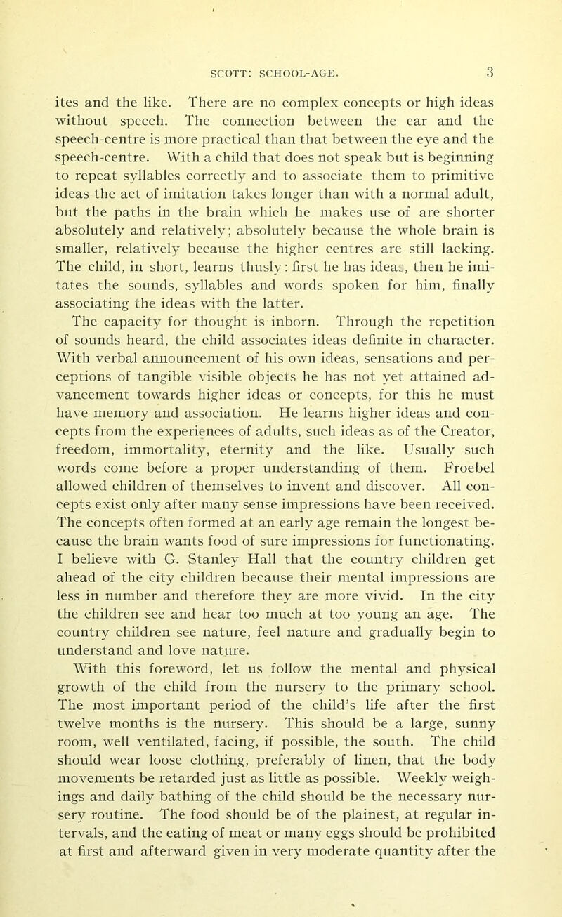 ites and the like. There are no complex concepts or high ideas without speeeh. The connection between the ear and the speech-centre is more practical than that between the eye and the speech-centre. With a child that does not speak but is beginning to repeat syllables correctly and to associate them to primitive ideas the act of imitation takes longer than with a normal adult, but the paths in the brain which he makes use of are shorter absolutely and relatively; absolutely because the whole brain is smaller, relatively because the higher centres are still lacking. The child, in short, learns thusly: first he has idea.:, then he imi- tates the sounds, syllables and words spoken for him, finally associating the ideas with the latter. The capacity for thought is inborn. Through the repetition of sounds heard, the child a,ssociates ideas definite in character. With verbal announcement of his own ideas, sensations and per- ceptions of tangible visible objects he has not yet attained ad- vancement towards higher ideas or concepts, for this he must have memory and association. He learns higher ideas and con- cepts from the experiences of adults, such ideas as of the Creator, freedom, immortality, eternity and the like. Usually such words come before a proper understanding of them. Froebel allowed ehildren of themselves to invent and discover. All con- eepts exist only after many sense impressions have been received. The concepts often formed at an early age remain the longest be- cause the brain wants food of sure impressions fo’' functionating. I believe with G. Stanley Hall that the country children get ahead of the city children because their mental impressions are less in number and therefore they are more vivid. In the city the children see and hear too much at too young an age. The country children see nature, feel nature and gradually begin to understand and love nature. With this foreword, let us follow the mental and physical growth of the child from the nursery to the primary school. The most important period of the child’s life after the first twelve months is the nursery. This should be a large, sunny room, well ventilated, facing, if possible, the south. The child should wear loose clothing, preferably of linen, that the body movements be retarded just as little as possible. Weekly weigh- ings and daily bathing of the child should be the necessary nur- sery routine. The food should be of the plainest, at regular in- tervals, and the eating of meat or many eggs should be prohibited at first and afterward given in very moderate quantity after the