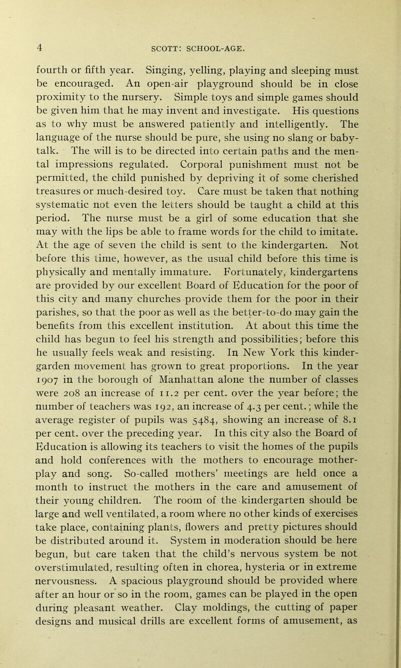 fourth or fifth year. Singing, yelling, playing and sleeping must be encouraged. An open-air playground should be in close proximity to the nursery. Simple toys and simple games should be given him that he may invent and investigate. His questions as to why must be answered patiently and intelligently. The language of the nurse should be pure, she using no slang or baby- talk. The will is to be directed into certain paths and the men- tal impressions regulated. Corporal punishment must not be permitted, the child punished by depriving it of some cherished treasures or much-desired toy. Care must be taken that nothing systematic not even the letters should be taught a child at this period. The nurse must be a girl of some education that she may with the lips be able to frame words for the child to imitate. At the age of seven the child is sent to the kindergarten. Not before this time, however, as the usual child before this time is physically and mentally immature. Fortunately, kindergartens are provided by our excellent Board of Education for the poor of this city and many churches provide them for the poor in their parishes, so that the poor as well as the better-to-do may gain the benefits from this excellent institution. At about this time the child has begun to feel his strength and possibilities; before this he usually feels weak and resisting. In New York this kinder- garden movement has grown to great proportions. In the year 1907 in the borough of Manhattan alone the number of classes were 208 an increase of 11.2 per cent, over the year before; the number of teachers was 192, an increase of 4.3 per cent.; while the average register of pupils was 5484, showing an increase of 8.1 per cent, over the preceding year. In this city also the Board of Education is allowing its teachers to visit the homes of the pupils and hold conferences with the mothers to encourage mother- play and song. So-called mothers’ meetings are held once a month to instruct the mothers in the care and amusement of their young children. The room of the kindergarten should be large and well ventilated, a room where no other kinds of exercises take place, containing plants, flowers and pretty pictures should be distributed around it. System in moderation should be here begun, but care taken that the child’s nervous system be not overstimulated, resulting often in chorea, hysteria or in extreme nervousness. A spacious playground should be provided where after an hour or so in the room, games can be played in the open during pleasant weather. Clay moldings, the cutting of paper designs and musical drills are excellent forms of amusement, as