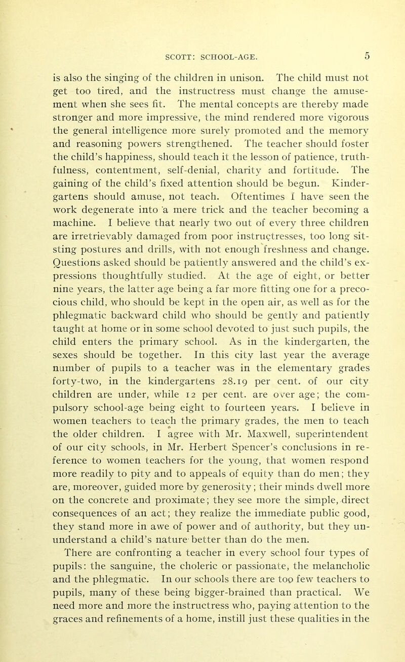 is also the singing of the children in unison. The child must not get too tired, and the instructress must change the amuse- ment when she sees fit. The mental concepts are thereby made stronger and more impressive, the mind rendered more vigorous the general intelligence more surely promoted and the memory and reasoning powers strengthened. The teacher should foster the child’s happiness, should teach it the lesson of patience, truth- fulness, contentment, self-denial, charity and fortitude. The gaining of the child’s fixed attention should be begun. Kinder- gartens should amuse, not teach. Oftentimes f have seen the work degenerate into a mere trick and the teacher becoming a machine. I believe that nearly two out of every three children are irretrievably damaged from poor instructresses, too long sit- sting postures and drills, with not enough freshness and change. Questions asked should be patiently answered and the child’s ex- pressions thoughtfully studied. At the age of eight, or better nine years, the latter age being a far more fitting one for a preco- cious child, who should be kept in the open air, as well as for the phlegmatic backward child who should be gently and patiently taught at home or in some school devoted to just such pupils, the child enters the primary school. As in the kindergarten, the sexes should be together. In this city last year the average number of pupils to a teacher was in the elementary grades forty-two, in the kindergartens 28.19 per cent, of our city children are under, while 12 per cent, are ov'er age; the com- pulsory school-age being eight to fourteen years. I believe in women teachers to teach the primary grades, the men to teach the older children. I agree with Mr. Maxwell, superintendent of our city schools, in Mr. Herbert Spencer’s conclusions in re- ference to women teachers for the young, that women respond more readily to pity and to appeals of equity than do men; they are, moreover, guided more by generosity; their minds dwell more on the concrete and proximate; they see more the simple, direct consequences of an act; they realize the immediate public good, they stand more in awe of power and of authority, but they un- understand a child’s nature-better than do the men. There are confronting a teacher in every school four types of pupils: the sanguine, the choleric or passionate, the melancholic and the phlegmatic. In our schools there are too few teachers to pupils, many of these being bigger-brained than practical. We need more and more the instructress who, paying attention to the graces and refinements of a home, instill just these qualities in the