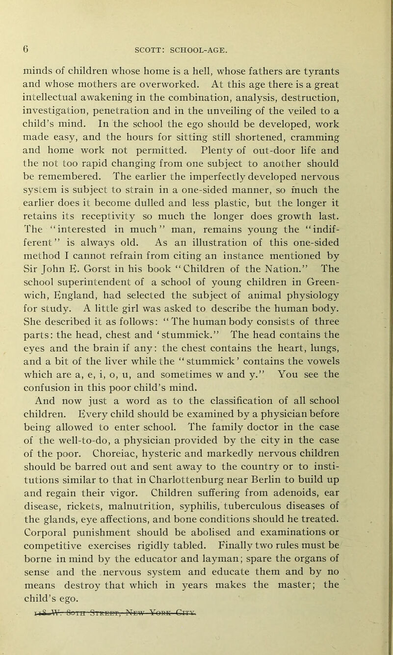 minds of children whose home is a hell, whose fathers are tyrants and whose mothers are overworked. At this age there is a great intellectual awakening in the combination, analysis, destruction, investigation, penetration and in the unveiling of the veiled to a child’s mind. In the school the ego should be developed, work made easy, and the hours for sitting still shortened, cramming and home work not permitted. Plenty of out-door life and the not too rapid changing from one subject to another should be remembered. The earlier the imperfectly developed nervous system is subject to strain in a one-sided manner, so much the earlier does it become dulled and less plastic, but the longer it retains its receptivity so much the longer does growth last. The “interested in much’’ man, remains young the “indif- ferent” is always old. As an illustration of this one-sided method I cannot refrain from citing an instance mentioned by Sir John E. Gorst in his book “Children of the Nation.” The school superintendent of a school of young children in Green- wich, England, had selected the subject of animal physiology for study. A little girl was asked to describe the human body. She described it as follows; “The human body consists of three parts: the head, chest and ‘stummick.” The head contains the eyes and the brain if any: the chest contains the heart, lungs, and a bit of the liver while the “stummick’ contains the vowels which are a, e, i, o, u, and sometimes w and y.” You see the confusion in this poor child’s mind. And now just a word as to the classification of all school children. Every child should be examined by a physician before being allowed to enter school. The family doctor in the case of the well-to-do, a physician provided by the city in the case of the poor. Choreiac, hysteric and markedly nervous children should be barred out and sent away to the country or to insti- tutions similar to that in Charlottenburg near Berlin to build up and regain their vigor. Children suffering from adenoids, ear disease, rickets, malnutrition, syphilis, tuberculous diseases of the glands, eye affections, and bone conditions should he treated. Corporal punishment should be abolised and examinations or competitive exercises rigidly tabled. Finally two rules must be borne in mind by the educator and layman; spare the organs of sense and the nervous system and educate them and by no means destroy that which in years makes the master; the child’s ego. 118 W’. Both Street, New York-Cit-u.