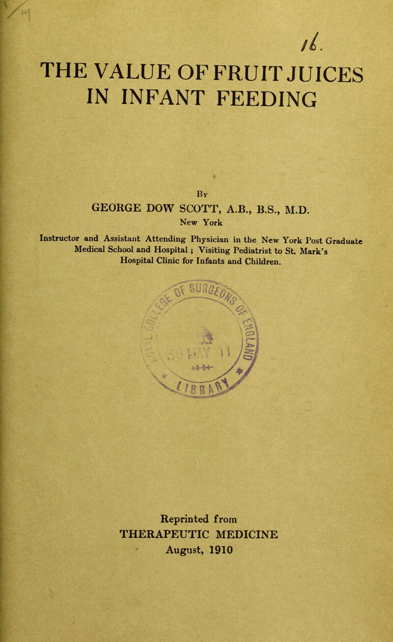 THE VALUE OF FRUIT JUICES IN INFANT FEEDING Br GEORGE DOW SCOTT, A.B., B.S., M.D. New York Instructor and Assistant Attending Physician in the New York Post Graduate Medical School and Hospital; Visiting Pediatrist to St. Mark’s Hospital Clinic for Infants and Children. Reprinted from THERAPEUTIC MEDICINE August, 1910