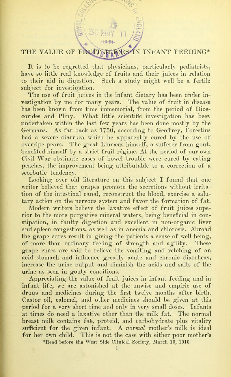 <r- It is to be regretted that physicians, particularly pediatrists, have so little real knowledge of fruits and their juices in relation to their aid in digestion. Such a study might well be a fertile subject for investigation. The use of fruit juices in the infant dietary has been under in- vestigation by me for many years. The value of fruit in disease has been known from time immemorial, from the period of Dios- corides and Pliny. What little scientific investigation has beeiv undertaken within the last few years has been done mostly by the Germans. As far back as 1750, according to Geoffrey, Forestius had a severe diarrhea which he apparently cured by the use of overripe pears. The great Linnasus himself, a sufferer from gout, benefited himself by a strict fruit regime. At the period of our own Civil War obstinate cases of bowel trouble were cured by eating peaches, the improvement being attributable to a correction of a scorbutic tendency. Looking over old literature on this subject I found that one writer believed that grapes promote the secretions without irrita- tion of the intestinal canal, reconstruct the blood, exercise a salu- tar^f action on the nervous system and favor the formation of fat. Modem writers believe the laxative effect of fruit juices supe- rior to the more purgative mineral waters, being beneficial in con- stipation, in faulty digestion and excellent in non-organic liver and spleen congestions, as well as in anemia and chlorosis. Abroad the grape cures result in giving the patients a sense of well being, of more than ordinary feeling of strength and agility. These grape cures are said to relieve the vomiting and retching of an acid stomach and influence greatly acute and chronic diarrheas, increase the urine output and diminish the acids and salts of the urine as seen in gouty conditions. Appreciating the value of fruit juices in infant feeding and in infant life, we are astonished at the unwise and empiric use of drugs and medicines during the first twelve months after birth. Castor oil, calomel, and other medicines should be given at this period for a very short time and only in very small doses. Infants at times do need a laxative other than the milk fat. The normal breast milk contains fat, proteid, and carbohydrate plus vitality sufficient for the given infant. A normal mother’s milk is ideal for her own child. This is not the case with either poor mother’s *Eead before the West Side Clinical Society, March 10, 1910