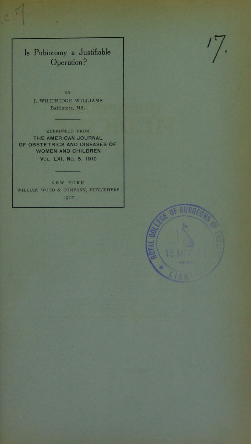 Is Pubiotomy a Justifiable Operation? XI by J. WHITRIDGE WILLIAMS Baltimore, Md. REPRINTED FROM THE AMERICAN JOURNAL OF OBSTETRICS AND DISEASES OF WOMEN AND CHILDREN VOL. LXI, NO. 5, 1910 NEW YORK WILLIAM WOOD & COMPANY, PUBLISHERS 1910