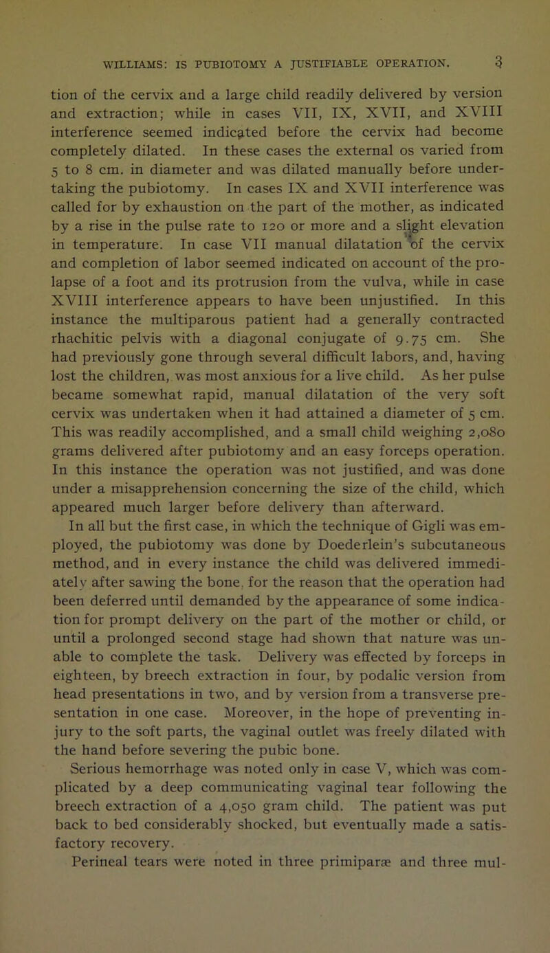 tion of the cervix and a large child readily delivered by version and extraction; while in cases VII, IX, XVII, and XVIII interference seemed indicated before the cervix had become completely dilated. In these cases the external os varied from 5 to 8 cm. in diameter and was dilated manually before under- taking the pubiotomy. In cases IX and XVII interference was called for by exhaustion on the part of the mother, as indicated by a rise in the pulse rate to 120 or more and a slight elevation in temperature. In case VII manual dilatation of the cervix and completion of labor seemed indicated on account of the pro- lapse of a foot and its protrusion from the vulva, while in case XVIII interference appears to have been unjustified. In this instance the multiparous patient had a generally contracted rhachitic pelvis with a diagonal conjugate of 9.75 cm. She had previously gone through several difficult labors, and, having lost the children, was most anxious for a live child. As her pulse became somewhat rapid, manual dilatation of the very soft cervix was undertaken when it had attained a diameter of 5 cm. This was readily accomplished, and a small child weighing 2,080 grams delivered after pubiotomy and an easy forceps operation. In this instance the operation was not justified, and was done under a misapprehension concerning the size of the child, which appeared much larger before delivery than afterward. In all but the first case, in which the technique of Gigli was em- ployed, the pubiotomy was done by Doederlein’s subcutaneous method, and in every instance the child was delivered immedi- ately after sawing the bone, for the reason that the operation had been deferred until demanded by the appearance of some indica- tion for prompt delivery on the part of the mother or child, or until a prolonged second stage had shown that nature was un- able to complete the task. Delivery was effected by forceps in eighteen, by breech extraction in four, by podalic version from head presentations in two, and by version from a transverse pre- sentation in one case. Moreover, in the hope of preventing in- jury to the soft parts, the vaginal outlet was freely dilated with the hand before severing the pubic bone. Serious hemorrhage was noted only in case V, which was com- plicated by a deep communicating vaginal tear following the breech extraction of a 4,050 gram child. The patient was put back to bed considerably shocked, but eventually made a satis- factory recovery. Perineal tears were noted in three primiparae and three mul-