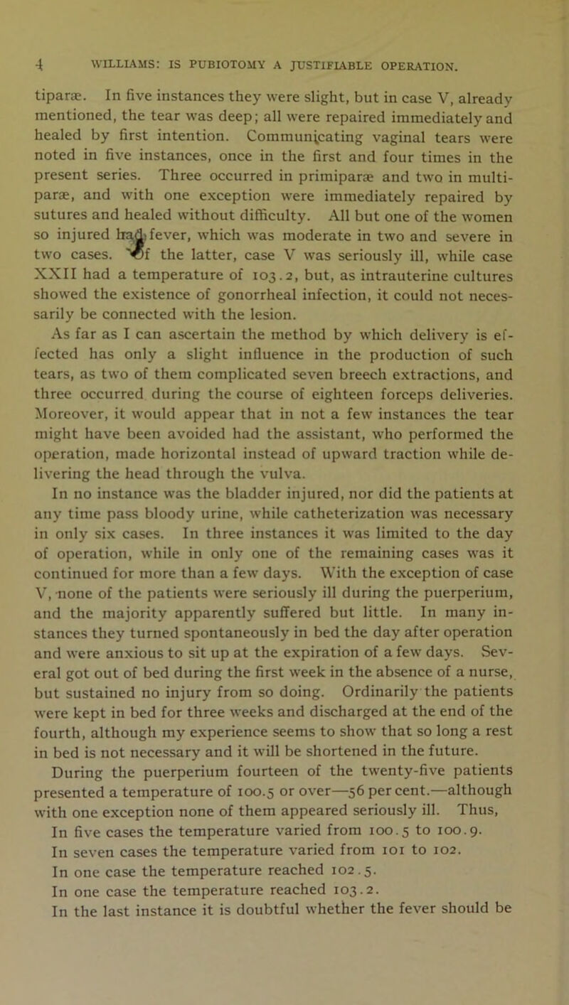 tiparae. In five instances they were slight, but in case V, already mentioned, the tear was deep; all were repaired immediately and healed by first intention. Communicating vaginal tears were noted in five instances, once in the first and four times in the present series. Three occurred in primiparae and two in multi- parae, and with one exception were immediately repaired by sutures and healed without difficulty. All but one of the women so injured had) fever, which was moderate in two and severe in two cases, '©f the latter, case V was seriously ill, while case XXII had a temperature of 103.2, but, as intrauterine cultures showed the existence of gonorrheal infection, it could not neces- sarily be connected with the lesion. As far as I can ascertain the method by which delivery is ef- fected has only a slight influence in the production of such tears, as two of them complicated seven breech extractions, and three occurred during the course of eighteen forceps deliveries. Moreover, it would appear that in not a few instances the tear might have been avoided had the assistant, who performed the operation, made horizontal instead of upward traction while de- livering the head through the vulva. In no instance was the bladder injured, nor did the patients at any time pass bloody urine, while catheterization was necessary in only six cases. In three instances it was limited to the day of operation, while in only one of the remaining cases was it continued for more than a few days. With the exception of case V, none of the patients were seriously ill during the puerperium, and the majority apparently suffered but little. In many in- stances they turned spontaneously in bed the day after operation and were anxious to sit up at the expiration of a few days. Sev- eral got out of bed during the first week in the absence of a nurse, but sustained no injury from so doing. Ordinarily the patients were kept in bed for three weeks and discharged at the end of the fourth, although my experience seems to show that so long a rest in bed is not necessary and it will be shortened in the future. During the puerperium fourteen of the twenty-five patients presented a temperature of 100.5 or over—56 percent.—although with one exception none of them appeared seriously ill. Thus, In five cases the temperature varied from 100.5 to 100.9. In seven cases the temperature varied from 101 to 102. In one case the temperature reached 102.5. In one case the temperature reached 103.2. In the last instance it is doubtful whether the fever should be