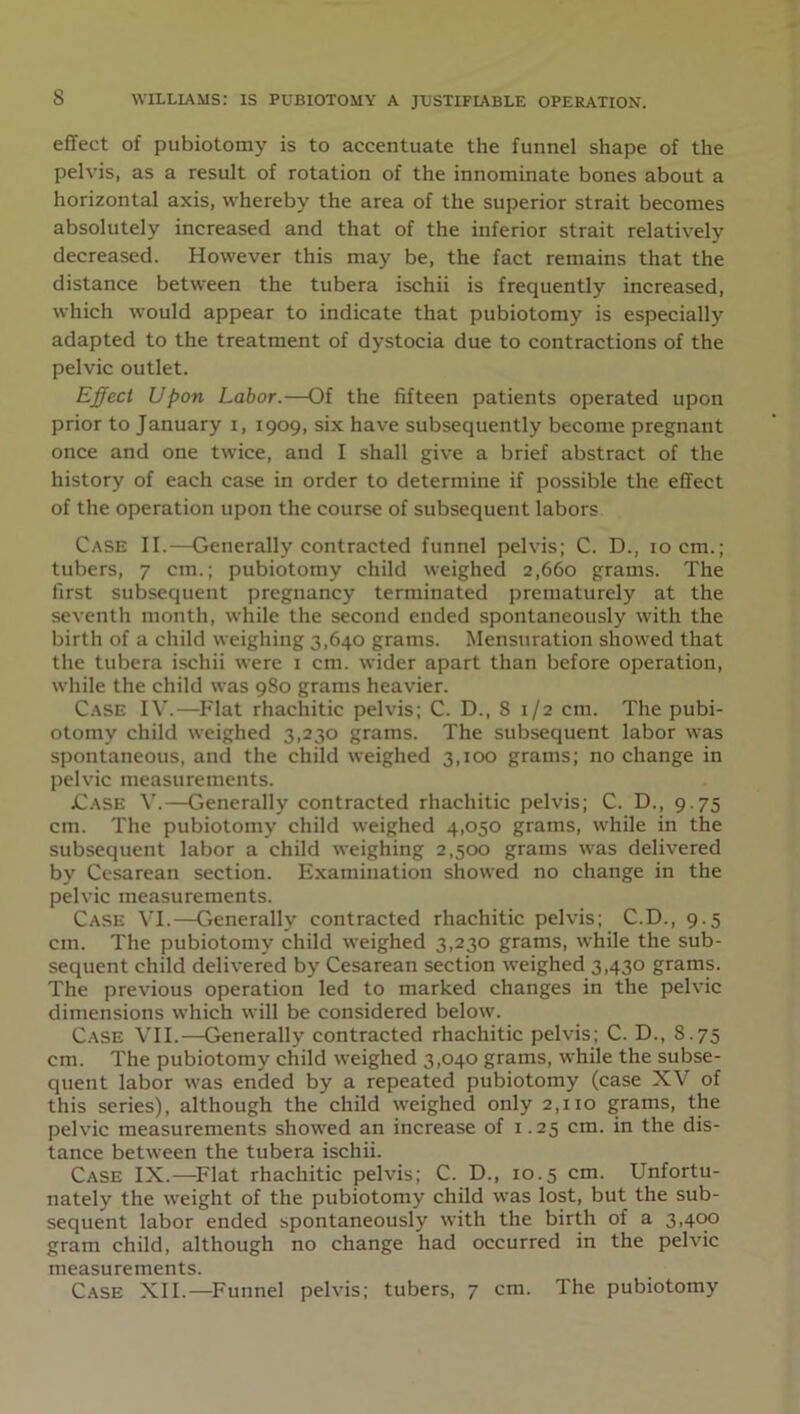 effect of pubiotomy is to accentuate the funnel shape of the pelvis, as a result of rotation of the innominate bones about a horizontal axis, whereby the area of the superior strait becomes absolutely increased and that of the inferior strait relatively decreased. However this may be, the fact remains that the distance between the tubera ischii is frequently increased, which would appear to indicate that pubiotomy is especially adapted to the treatment of dystocia due to contractions of the pelvic outlet. Effect Upon Labor.—Of the fifteen patients operated upon prior to January i, 1909, six have subsequently become pregnant once and one twice, and I shall give a brief abstract of the history of each case in order to determine if possible the effect of the operation upon the course of subsequent labors Case II.—Generally contracted funnel pelvis; C. D., 10 cm.; tubers, 7 cm.; pubiotomy child weighed 2,660 grams. The first subsequent pregnancy terminated prematurely at the seventh month, while the second ended spontaneously with the birth of a child weighing 3,640 grams. Mensuration showed that the tubera ischii were 1 cm. wider apart than before operation, while the child was 980 grams heavier. Case IV.—Flat rhachitic pelvis; C. D., 8 1/2 cm. The pubi- otomy child weighed 3,230 grams. The subsequent labor was spontaneous, and the child weighed 3,100 grams; no change in pelvic measurements. jCase V.—Generally contracted rhachitic pelvis; C. D., 9.75 cm. The pubiotomy child weighed 4,050 grams, while in the subsequent labor a child weighing 2,500 grams was delivered by Cesarean section. Examination showed no change in the pelvic measurements. Case VI.—Generally contracted rhachitic pelvis; C.D., 9.5 cm. The pubiotomy child weighed 3,230 grams, while the sub- sequent child delivered by Cesarean section weighed 3,430 grams. The previous operation led to marked changes in the pelvic dimensions which will be considered below. Case VII.—Generally contracted rhachitic pelvis; C. D., S.75 cm. The pubiotomy child weighed 3,040 grams, while the subse- quent labor was ended by a repeated pubiotomy (case XV of this series), although the child weighed only 2,110 grams, the pelvic measurements showed an increase of 1.25 cm. in the dis- tance between the tubera ischii. Case IX.—Flat rhachitic pelvis; C. D., 10.5 cm. Unfortu- nately the weight of the pubiotomy child was lost, but the sub- sequent labor ended spontaneously with the birth of a 3,400 gram child, although no change had occurred in the pelvic measurements. Case XII.—Funnel pelvis; tubers, 7 cm. The pubiotomy