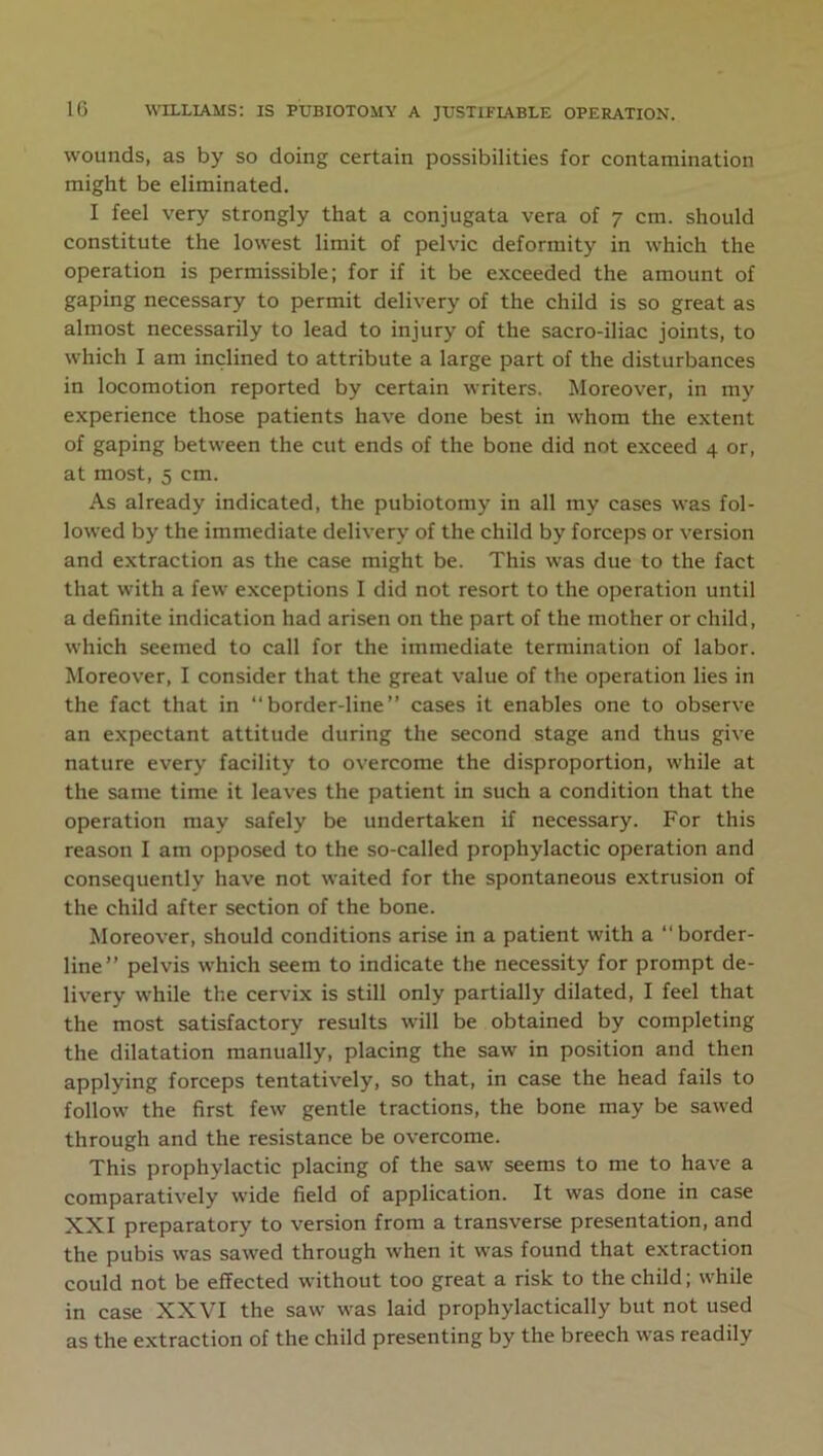 wounds, as by so doing certain possibilities for contamination might be eliminated. I feel very strongly that a conjugata vera of 7 cm. should constitute the lowest limit of pelvic deformity in which the operation is permissible; for if it be exceeded the amount of gaping necessary to permit delivery of the child is so great as almost necessarily to lead to injury of the sacro-iliac joints, to which I am inclined to attribute a large part of the disturbances in locomotion reported by certain writers. Moreover, in my experience those patients have done best in whom the extent of gaping between the cut ends of the bone did not exceed 4 or, at most, 5 cm. As already indicated, the pubiotomy in all my cases was fol- lowed by the immediate delivery of the child by forceps or version and extraction as the case might be. This was due to the fact that with a few exceptions I did not resort to the operation until a definite indication had arisen on the part of the mother or child, which seemed to call for the immediate termination of labor. Moreover, I consider that the great value of the operation lies in the fact that in “border-line” cases it enables one to observe an expectant attitude during the second stage and thus give nature every facility to overcome the disproportion, while at the same time it leaves the patient in such a condition that the operation may safely be undertaken if necessary. For this reason I am opposed to the so-called prophylactic operation and consequently have not waited for the spontaneous extrusion of the child after section of the bone. Moreover, should conditions arise in a patient with a “border- line” pelvis which seem to indicate the necessity for prompt de- livery while the cervix is still only partially dilated, I feel that the most satisfactory results will be obtained by completing the dilatation manually, placing the saw in position and then applying forceps tentatively, so that, in case the head fails to follow the first few gentle tractions, the bone may be sawed through and the resistance be overcome. This prophylactic placing of the saw seems to me to have a comparatively wide field of application. It was done in case XXI preparatory to version from a transverse presentation, and the pubis was sawed through when it was found that extraction could not be effected without too great a risk to the child; while in case XXVI the saw was laid prophylactically but not used as the extraction of the child presenting by the breech was readily