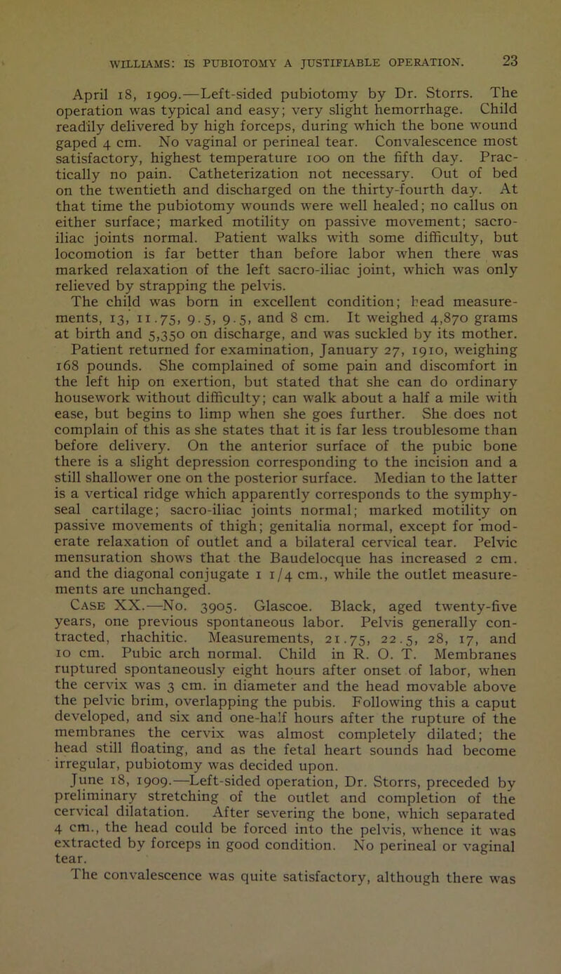 April 18, 1909.—Left-sided pubiotomy by Dr. Storrs. The operation was typical and easy; very slight hemorrhage. Child readily delivered by high forceps, during which the bone wound gaped 4 cm. No vaginal or perineal tear. Convalescence most satisfactory, highest temperature ioo on the fifth day. Prac- tically no pain. Catheterization not necessary. Out of bed on the twentieth and discharged on the thirty-fourth day. At that time the pubiotomy wounds were well healed; no callus on either surface; marked motility on passive movement; sacro- iliac joints normal. Patient walks with some difficulty, but locomotion is far better than before labor when there was marked relaxation of the left sacro-iliac joint, which was only relieved by strapping the pelvis. The child was born in excellent condition; head measure- ments, 13, 11.75, 9-5. 9-5> and 8 cm. It weighed 4,870 grams at birth and 5,350 on discharge, and was suckled by its mother. Patient returned for examination, January 27, 1910, weighing 168 pounds. She complained of some pain and discomfort in the left hip on exertion, but stated that she can do ordinary housework without difficulty; can walk about a half a mile with ease, but begins to limp when she goes further. She does not complain of this as she states that it is far less troublesome than before delivery. On the anterior surface of the pubic bone there is a slight depression corresponding to the incision and a still shallower one on the posterior surface. Median to the latter is a vertical ridge which apparently corresponds to the symphy- seal cartilage; sacro-iliac joints normal; marked motility on passive movements of thigh; genitalia normal, except for mod- erate relaxation of outlet and a bilateral cervical tear. Pelvic mensuration shows that the Baudelocque has increased 2 cm. and the diagonal conjugate 1 1/4 cm., while the outlet measure- ments are unchanged. Case XX.—No. 3905. Glascoe. Black, aged twenty-five years, one previous spontaneous labor. Pelvis generally con- tracted, rhachitic. Measurements, 21.75, 22-5> 28, 17, and 10 cm. Pubic arch normal. Child in R. O. T. Membranes ruptured spontaneously eight hours after onset of labor, when the cervix was 3 cm. in diameter and the head movable above the pelvic brim, overlapping the pubis. Following this a caput developed, and six and one-half hours after the rupture of the membranes the cervix was almost completely dilated; the head still floating, and as the fetal heart sounds had become irregular, pubiotomy was decided upon. June 18, 1909.—Left-sided operation, Dr. Storrs, preceded by preliminary stretching of the outlet and completion of the cervical dilatation. After severing the bone, which separated 4 cm., the head could be forced into the pelvis, whence it was extracted by forceps in good condition. No perineal or vaginal tear. I he convalescence was quite satisfactory, although there was