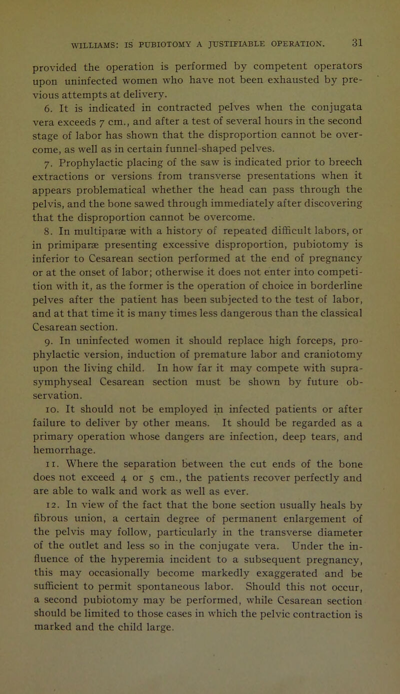 provided the operation is performed by competent operators upon uninfected women who have not been exhausted by pre- vious attempts at delivery. 6. It is indicated in contracted pelves when the conjugata vera exceeds 7 cm., and after a test of several hours in the second stage of labor has shown that the disproportion cannot be over- come, as well as in certain funnel-shaped pelves. 7. Prophylactic placing of the saw is indicated prior to breech extractions or versions from transverse presentations when it appears problematical whether the head can pass through the pelvis, and the bone sawed through immediately after discovering that the disproportion cannot be overcome. 8. In multiparae with a history of repeated difficult labors, or in primiparae presenting excessive disproportion, pubiotomy is inferior to Cesarean section performed at the end of pregnancy or at the onset of labor; otherwise it does not enter into competi- tion with it, as the former is the operation of choice in borderline pelves after the patient has been subjected to the test of labor, and at that time it is many times less dangerous than the classical Cesarean section. 9. In uninfected women it should replace high forceps, pro- phylactic version, induction of premature labor and craniotomy upon the living child. In how far it may compete with supra- symphyseal Cesarean section must be shown by future ob- servation. 10. It should not be employed in infected patients or after failure to deliver by other means. It should be regarded as a primary operation whose dangers are infection, deep tears, and hemorrhage. 11. Where the separation between the cut ends of the bone does not exceed 4 or 5 cm., the patients recover perfectly and are able to walk and work as well as ever. 12. In view of the fact that the bone section usually heals by fibrous union, a certain degree of permanent enlargement of the pelvis may follow, particularly in the transverse diameter of the outlet and less so in the conjugate vera. Under the in- fluence of the hyperemia incident to a subsequent pregnancy, this may occasionally become markedly exaggerated and be sufficient to permit spontaneous labor. Should this not occur, a second pubiotomy may be performed, while Cesarean section should be limited to those cases in which the pelvic contraction is marked and the child large.