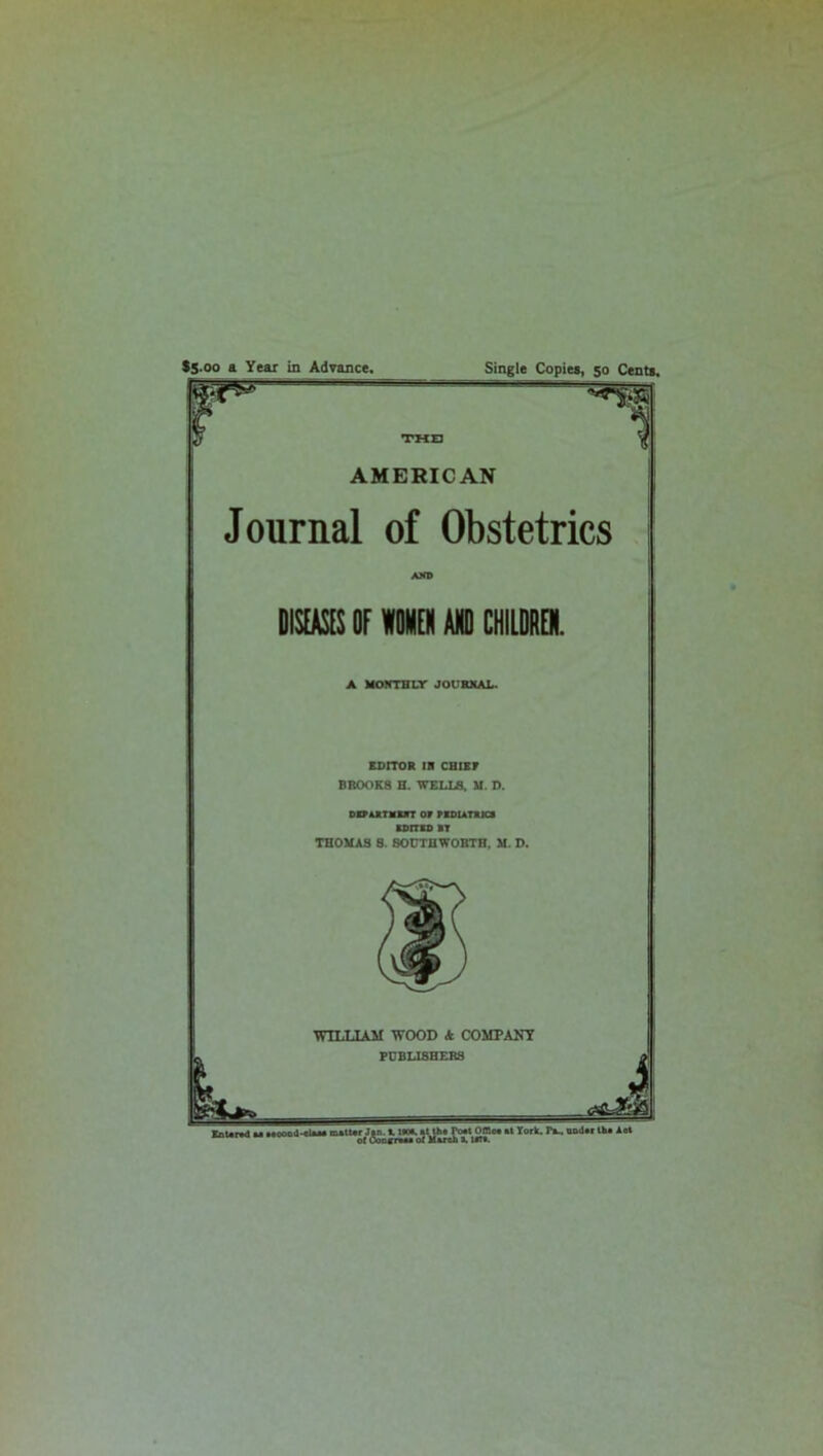 Single Copies, 50 Cents. $5.00 a Year in Advance. AMERICAN Journal of Obstetrics AND DISEASES OF WOMEN AND CHILDREN. A MONTHLY JOURNAL. EDITOR IN CHIEF BROOKS H. WELLS, M. D. DEPARTMENT OF PEDIATRICS EDITED ST THOMAS 8. SOUTHWORTH, M. D. WILLIAM WOOD A COMPANY PUBLISHERS loDEHMa of March X 1ST*.