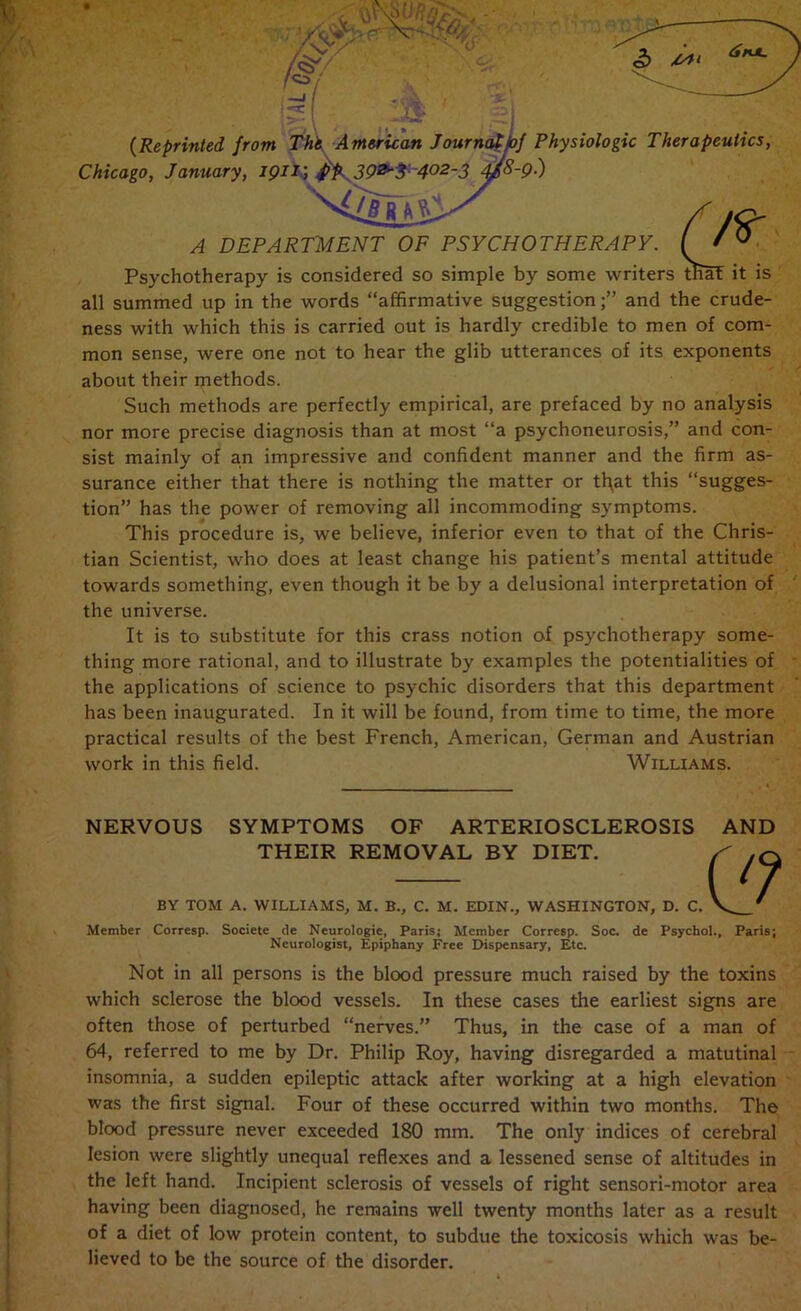 all summed up in the words “affirmative suggestion;” and the crude- ness with which this is carried out is hardly credible to men of com- mon sense, were one not to hear the glib utterances of its exponents about their methods. Such methods are perfectly empirical, are prefaced by no analysis nor more precise diagnosis than at most “a psychoneurosis,” and con- sist mainly of an impressive and confident manner and the firm as- surance either that there is nothing the matter or tl\at this “sugges- tion” has the power of removing all incommoding symptoms. This procedure is, we believe, inferior even to that of the Chris- tian Scientist, who does at least change his patient’s mental attitude towards something, even though it be by a delusional interpretation of the universe. It is to substitute for this crass notion of psychotherapy some- thing more rational, and to illustrate by examples the potentialities of the applications of science to psychic disorders that this department has been inaugurated. In it will be found, from time to time, the more practical results of the best French, American, German and Austrian work in this field. Williams. NERVOUS SYMPTOMS OF ARTERIOSCLEROSIS AND THEIR REMOVAL BY DIET. BY TOM A. WILLIAMS, M. B., C. M. EDIN., WASHINGTON, D. C. Member Corresp. Societe de Neurologic, Paris; Member Corresp. Soc. de Psychol., Paris; Neurologist, Epiphany Free Dispensary, Etc. Not in all persons is the blood pressure much raised by the toxins which sclerose the blood vessels. In these cases the earliest signs are often those of perturbed “nerves.” Thus, in the case of a man of 64, referred to me by Dr. Philip Roy, having disregarded a matutinal insomnia, a sudden epileptic attack after working at a high elevation was the first signal. Four of these occurred within two months. The blood pressure never exceeded 180 mm. The only indices of cerebral lesion were slightly unequal reflexes and a lessened sense of altitudes in the left hand. Incipient sclerosis of vessels of right sensori-motor area having been diagnosed, he remains well twenty months later as a result of a diet of low protein content, to subdue the toxicosis which was be- lieved to be the source of the disorder.