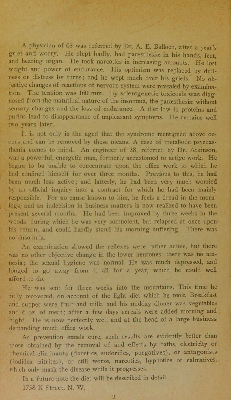 A physician of 68 was referred by Dr. A. E. Balloch, after a year’s grief and worry. He slept badly, had paresthesiae in his hands, feet, and hearing organ. He took narcotics in increasing amounts. He lost weight and power of endurance. His optimism was replaced by dull- ness or distress by turns; and he wept much over his griefs. No ob- jective changes of reactions of nervous system were revealed by examina- tion. The tension was 160 mm. By sclerogenetic toxicosis was diag- nosed from the matutinal nature of the insomnia, the panesthesiae without sensory changes and the loss of endurance. A diet low in proteins and purins lead to disappearance of unpleasant symptoms. He remains well two years later. It is not only in the aged that the syndrome mentipned above oc- curs and can be removed by these means. A case of metabolic psychas- thenia comes to mind. An engineer of 38, referred by Dr. Atkinson, was a powerful, energetic man, formerly accustomed to actiye work. He began to be unable to concentrate upon the office work to which he had confined himself for over three months. Previous to this, he had been much less active; and latterly, he had been very much worried by an official inquiry into a contract for which he had been mainly responsible. I'or no cause known to him, he feels a dread in the morn- ings, and an indecision in business matters is now realized to have been present several months. He had been improved by three weeks in the woods, during which he was very somnolent, but relapsed at once upon his return, and could hardly stand his morning suffering. There was no' insomnia. An examination showed the reflexes were rather active, but there was no other objective change in the lower neurones; there was no am- nesia ; the sexual hygiene was normal. He was much depressed, and longed to go away from it all for a year, which he could well afford to do. He was sent for three weeks into the mountains. This time he ftdly recovered, on account of the light diet which he took. Breakfast and supper were fruit and milk, and his midday dinner was vegetables and 6 oz. of meat; after a few days cereals were added morning and night. He is now perfectly well and at the head of a large business demanding much office work. As prevention excels cure, such results are evidently better than those obtained by the removal of and effects by baths, electricity or chemical eliminants (duretics, sudorifics, purgatives), or antagonists (iodides, nitrites), or still worse, narcotics, hypnotics or calmatives, which only mask the disease while it progresses. In a future note the diet will be described in detail. 1758 K Street, N. W.