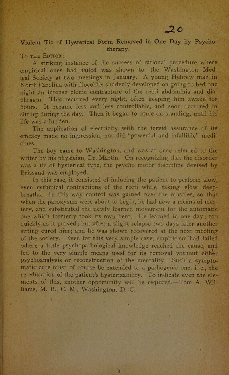 Violent Tic of Hysterical Form Removed in One Day by Psycho- therapy. To THE Editor ; A striking instance of the success of rational procedure where empirical ones had failed was shown to the Washington Med- ical Society at two meetings in January. A young Hebrew man in North Carolina with iliocolitis suddenly developed on going to bed one night an intense clonic contracture of the recti abdominis and dia- phragm. This recurred every night, often keeping him awake for hours. It became less and less controllable, and soon occurred in sitting during the day. Then it began to come on standing, until his life was a burden. The application of electricity with the fervid assurance of its efficacy made no impression, nor did “powerful and infallible” medi- cines. The boy came to Washington, and was at once referred to the writer by his physician. Dr. Martin. On recognizing that the disorder was a tic of hysterical type, the psycho motor discipline devised by Brissaud was employed. In this case, it consisted of inducing the patient to perform slow, even rythmical contractions of the recti while taking slow deep- breaths. In this way control was gained over the muscles, so that when the jiaroxysms were about to begin, he had now a means of mas- tery, and substituted the newly learned movement for the automatic one which formerly took its own bent. He learned in one day; too quickly as it proved; but after a slight relapse two days later another sitting cured him; and he was shown recovered at the next meeting of the society. Even for this very simple case, empiricism had failed where a little psychopathological knowledge reached the cause, and led to the very simple means used for its removal without either psychoanalysis or reconstruction of the mentality. Such a sympto- matic cure must of course be extended to a pathogenic one, i. e., the re-education of the patient’s hysterizability. To indicate even the ele- ments of this, another opportunity will be required.—Tom A. Wil- liams, M. B., C. M., Washington, D. C.