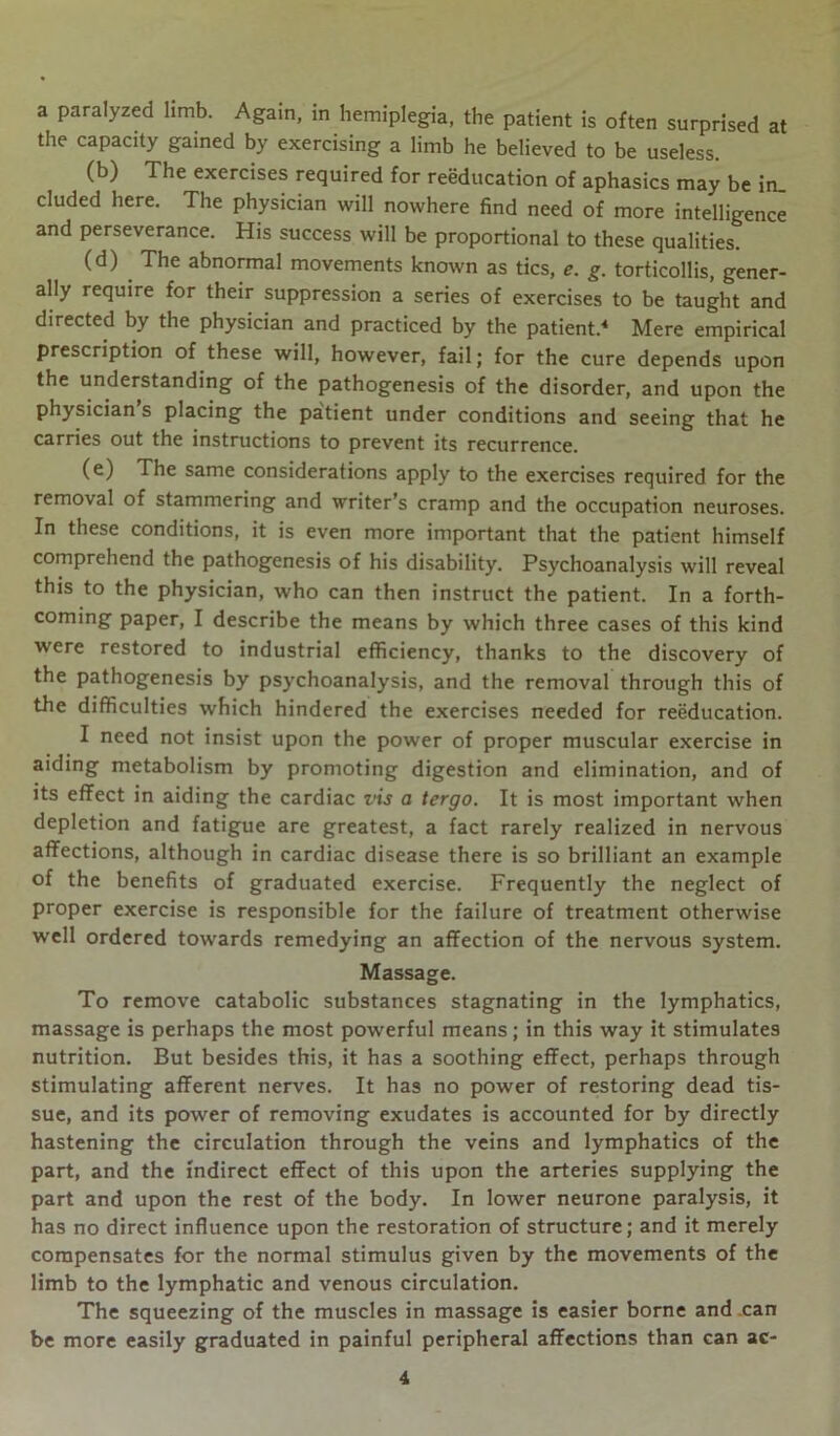 a paralyzed limb. Again, in hemiplegia, the patient is often surprised at the capacity gained by exercising a limb he believed to be useless. (b) The exercises required for reeducation of aphasics may be in. eluded here. The physician will nowhere find need of more intelligence and perseverance. His success will be proportional to these qualities. (d) The abnormal movements known as tics, *. g. torticollis, gener- ally require for their suppression a series of exercises to be taught and directed by the physician and practiced by the patient.4 Mere empirical prescription of these will, however, fail; for the cure depends upon the understanding of the pathogenesis of the disorder, and upon the physician s placing the patient under conditions and seeing that he carries out the instructions to prevent its recurrence. (e) The same considerations apply to the exercises required for the removal of stammering and writer’s cramp and the occupation neuroses. In these conditions, it is even more important that the patient himself comprehend the pathogenesis of his disability. Psychoanalysis will reveal this to the physician, who can then instruct the patient. In a forth- coming paper, I describe the means by which three cases of this kind were restored to industrial efficiency, thanks to the discovery of the pathogenesis by psychoanalysis, and the removal through this of the difficulties which hindered the exercises needed for reeducation. I need not insist upon the power of proper muscular exercise in aiding metabolism by promoting digestion and elimination, and of its effect in aiding the cardiac vis a tergo. It is most important when depletion and fatigue are greatest, a fact rarely realized in nervous affections, although in cardiac disease there is so brilliant an example of the benefits of graduated exercise. Frequently the neglect of proper exercise is responsible for the failure of treatment otherwise well ordered towards remedying an affection of the nervous system. Massage. To remove catabolic substances stagnating in the lymphatics, massage is perhaps the most powerful means; in this way it stimulates nutrition. But besides this, it has a soothing effect, perhaps through stimulating afferent nerves. It has no power of restoring dead tis- sue, and its power of removing exudates is accounted for by directly hastening the circulation through the veins and lymphatics of the part, and the indirect effect of this upon the arteries supplying the part and upon the rest of the body. In lower neurone paralysis, it has no direct influence upon the restoration of structure; and it merely compensates for the normal stimulus given by the movements of the limb to the lymphatic and venous circulation. The squeezing of the muscles in massage is easier borne and can be more easily graduated in painful peripheral affections than can ac-