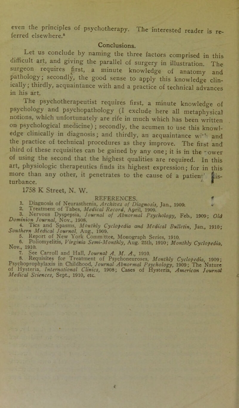 even the principles of psychotherapy. The interested reader is re- ferred elsewhere.8 Conclusions. Let us conclude by naming the three factors comprised in this difficult art, and giving the parallel of surgery in illustration. The surgeon requires first, a minute knowledge of anatomy and pathology; secondly, the good sense to apply this knowledge clin- ically ; thirdly, acquaintance with and a practice of technical advances in his art. The psychotherapeutist requires first, a minute knowledge of psychology and psychopathology (I exclude here all metaphysical notions, which unfortunately are rife in much which has been written on psychological medicine) ; secondly, the acumen to use this knowl- edge clinically in diagnosis; and thirdly, an acquaintance w1’ and the practice of technical procedures as they improve. The first and third of these requisites can be gained by any one; it is in the -ower of using the second that the highest qualities are required. In this art, physiologic therapeutics finds its highest expression; for in this more than any other, it penetrates to the cause of a patieniis- turbance. ' I 1758 K Street, N. W. REFERENCES. * 1. Diagnosis of Neurasthenia, Archives of Diagnosis, Jan., 1909. »■ 2. Treatment of Tabes, Medical Record, April, 1909. 3. Nervous Dyspepsia, Journal of Abnormal Psychology, Feb., 1909; Old Dominion Journal, Nov., 1908. 4. Tics and Spasms, Monthly Cyclopedia and Medical Bulletin, Jan., 1910; Southern Medical Journal, Aug., 1909. 5. Report of New York Committee, Monograph Series, 1910. 6. Poliomyelitis, Virginia Semi-Monthly, Aug. 25th, 1910; Monthly Cyclopedia. Nov., 1910. 7. See Carroll and Hall, Journal A. M. A., 1910. 8. Requisites for Treatment of Psychoneuroses, Monthly Cyclopedia, 1909; Psychoprophylaxis in Childhood, Journal Abnormal Psychology, 1909; The Nature of Hysteria, International Clinics, 1908; Cases of Hysteria, American Journal Medical Sciences, Sept., 1910, etc. C t