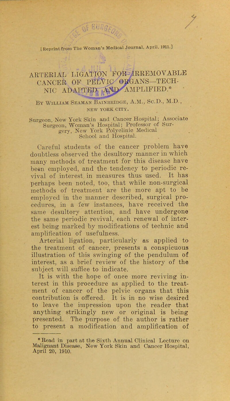 ‘O, [Reprint from The Woman’s Medical Journal, April, 1911.] ARI’ERIAL lilGATION FOR ^IRREMOVABLE CANCER OF PEIitMC '(^ANS—TECH- NIC ADAPTED.r^4^>AMPLlFIED.* • By William Seasian Bainbkidge, A.M., Sc.D., M.D., NEW YORK CITY. Surgeon, New York Skin and. Cancer Biospital; Associate Surgeon, Woman’s Hosiiital; Professor of Sur- gery, New York Polyclinic Medical School and Hospital. Careful students of the cancer problem have doubtless observed the desultory manner in which many methods of treatment for this disease have been employed, and the tendency to periodic re- vival of interest in measures thus used. It has perhaps been noted, too, that while non-surgical methods of treatment are the more apt to be employed in the manner described, surgical pro- cedures, in a few instances, have received the same desultory attention, and have undergone the same periodic revival, each renewal of inter- est being marked by modifications of technic and amplilication of usefulness. Arterial ligation, particularly as applied to the treatment of cancer, presents a conspicuous illustration of this swinging of the pendulum of interest, as a brief review of the history of the subject will suffice to indicate. It is with the hope of once more reviving in- terest in this procedure as applied to the treat- ment of cancer of the pelvic organs that this contribution is offered. It is in no wise desired to leave the impression upon the reader that anything strikingly new or original is being presented. The purpose of the author is rather to present a modification and amplification of Read in part at the Sixth Annual Clinical Lecture on Malignant Disease, New York Skin and Cancer Hospital, April 20, 1910.