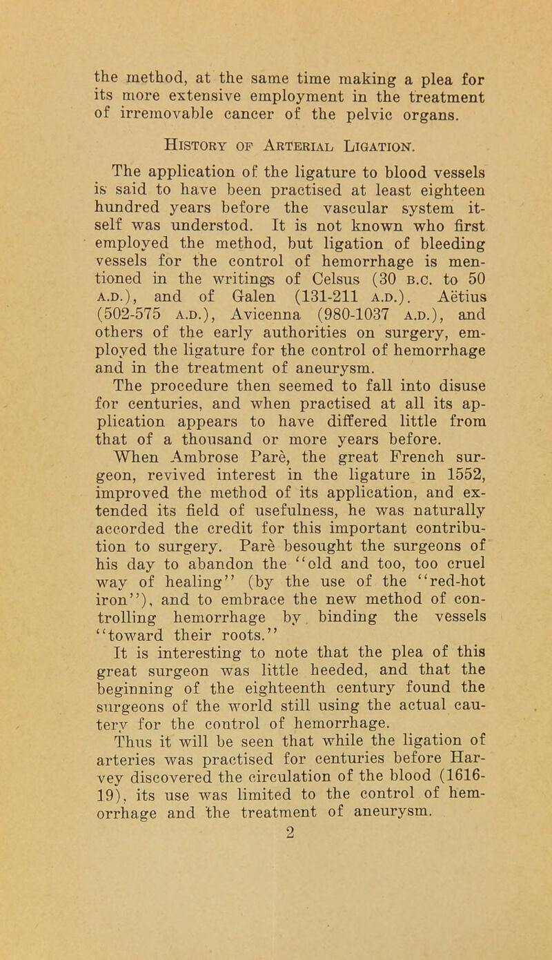 the raethod, at the same time making a plea for its more extensive employment in the treatment of irremovable cancer of the pelvic organs. History of Arterial Ligation. The application of the ligature to blood vessels is said to have been practised at least eighteen hundred years before the vascular system it- self was understod. It is not known who first employed the method, but ligation of bleeding vessels for the control of hemorrhage is men- tioned in the writings of Celsus (30 b.c. to 50 A.D.), and of Galen (131-211 a.d.). Aetius (502-575 A.D.), Avicenna (980-1037 a.d.), and others of the early authorities on surgery, em- ployed the ligature for the control of hemorrhage and in the treatment of aneurysm. The procedure then seemed to fall into disuse for centuries, and when practised at all its ap- plication appears to have differed little from that of a thousand or more years before. When Ambrose Pare, the great French sur- geon, revived interest in the ligature in 1552, improved the method of its application, and ex- tended its field of usefulness, he was naturally accorded the credit for this important contribu- tion to surgery. Pare besought the surgeons of his day to abandon the “old and too, too cruel way of healing” (by the use of the “red-hot iron”), and to embrace the new method of con- trolling hemorrhage by binding the vessels “toward their roots.” It is interesting to note that the plea of this great surgeon was little heeded, and that the beginning of the eighteenth century found the surgeons of the world still using the actual cau- tery for the control of hemorrhage. Thus it will be seen that while the ligation of arteries was practised for centuries before Har- vey discovered the circulation of the blood (1616- 19), its use was limited to the control of hem- orrhage and the treatment of aneurysm.