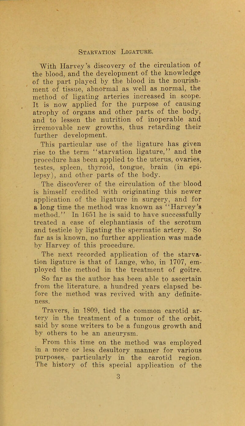 Starvation Ligature. With Harvey’s discovery of the circulation of the blood, and the development of the knowledge of the part played by the blood in the nourish- ment of tissue, abnormal as well as normal, the method of ligating arteries increased in scope. It is now applied for the purpose of causing atrophy of organs and other parts of the body, and to lessen the nutrition of inoperable and irremovable new growths, thus retarding their further development. This particular use of the ligature has given rise to the term “starvation ligature,” and the procedure has been applied to the uterus, ovaries, testes, spleen, thyroid, tongue, brain (in epi- lepsy), and other parts of the body. The discoverer of the circulation of the blood is himself credited with originating this newer application of the ligature in surgery, and for a long time the method was known as “Harvey’s method.” In 1651 he is said to have successfully treated a case of elephantiasis of the scrotum and testicle by ligating the spermatic artery. So far as is known, no further application was made by Harvey of this procedure. The next recorded application of the starva- tion ligature is that of Lange, who, in 1707, em- ployed the method in the treatment of goitre. So far as the author has been able to ascertain from the literature, a hundred years elapsed be- fore the method was revived with any definite- ness. Travers, in 1809, tied the common carotid ar- tery in the treatment of a tumor of the orbit, said by some writers to be a fungous growth and by others to be an aneurysm. From this time on the method was employed in a more or less desultory manner for various purposes, particularly in the carotid region. The history of this special application of the